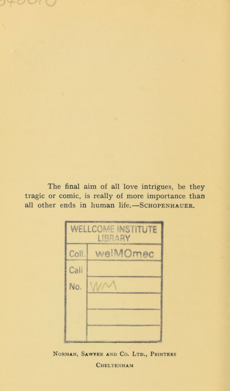 The final aim of all love intrigues, be they tragic or comic, is really of more importance than all other ends in human life.—Schopenhauer. WELLCOME iNSTITUTE LIBRARY Coll. weiMOrnec Cali No. ■ o'\ < ’ Norman, Sawyer and Co. Ltd., Printers Cheltenham