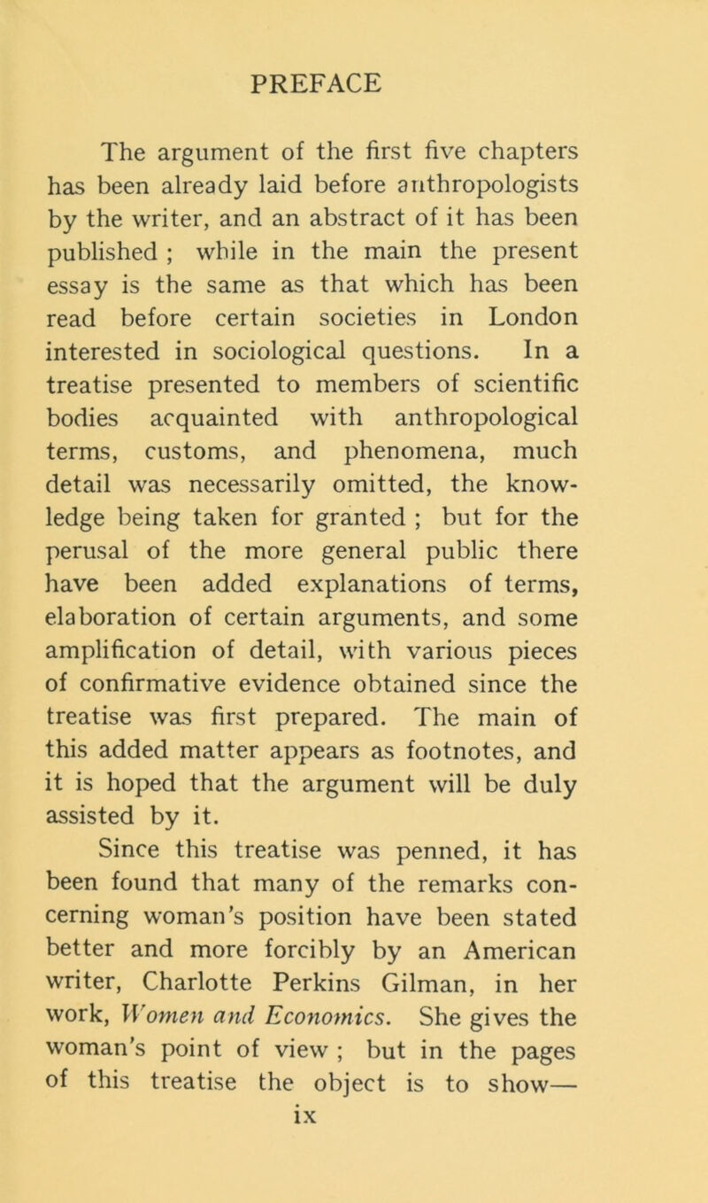 The argument of the first five chapters has been already laid before anthropologists by the writer, and an abstract of it has been published ; while in the main the present essay is the same as that which has been read before certain societies in London interested in sociological questions. In a treatise presented to members of scientific bodies acquainted with anthropological terms, customs, and phenomena, much detail was necessarily omitted, the know- ledge being taken for granted ; but for the perusal of the more general public there have been added explanations of terms, elaboration of certain arguments, and some amplification of detail, with various pieces of confirmative evidence obtained since the treatise was first prepared. The main of this added matter appears as footnotes, and it is hoped that the argument will be duly assisted by it. Since this treatise was penned, it has been found that many of the remarks con- cerning woman’s position have been stated better and more forcibly by an American writer, Charlotte Perkins Gilman, in her work, Women and Economics. She gives the woman’s point of view ; but in the pages of this treatise the object is to show—