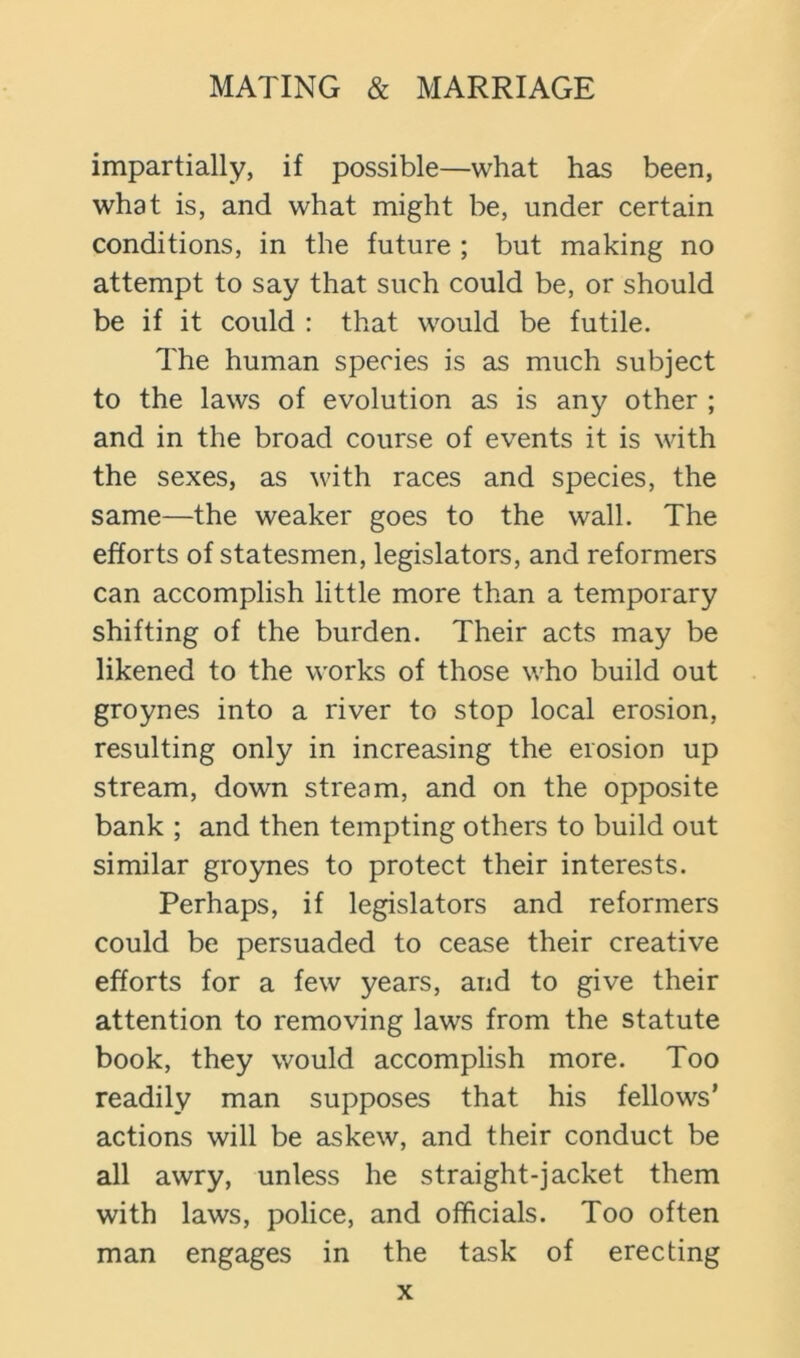 impartially, if possible—what has been, what is, and what might be, under certain conditions, in the future ; but making no attempt to say that such could be, or should be if it could : that would be futile. The human species is as much subject to the laws of evolution as is any other ; and in the broad course of events it is with the sexes, as with races and species, the same—the weaker goes to the wall. The efforts of statesmen, legislators, and reformers can accomplish little more than a temporary shifting of the burden. Their acts may be likened to the works of those who build out groynes into a river to stop local erosion, resulting only in increasing the erosion up stream, down stream, and on the opposite bank ; and then tempting others to build out similar groynes to protect their interests. Perhaps, if legislators and reformers could be persuaded to cease their creative efforts for a few years, and to give their attention to removing laws from the statute book, they would accomplish more. Too readily man supposes that his fellows’ actions will be askew, and their conduct be all awry, unless he straight-jacket them with laws, police, and officials. Too often man engages in the task of erecting