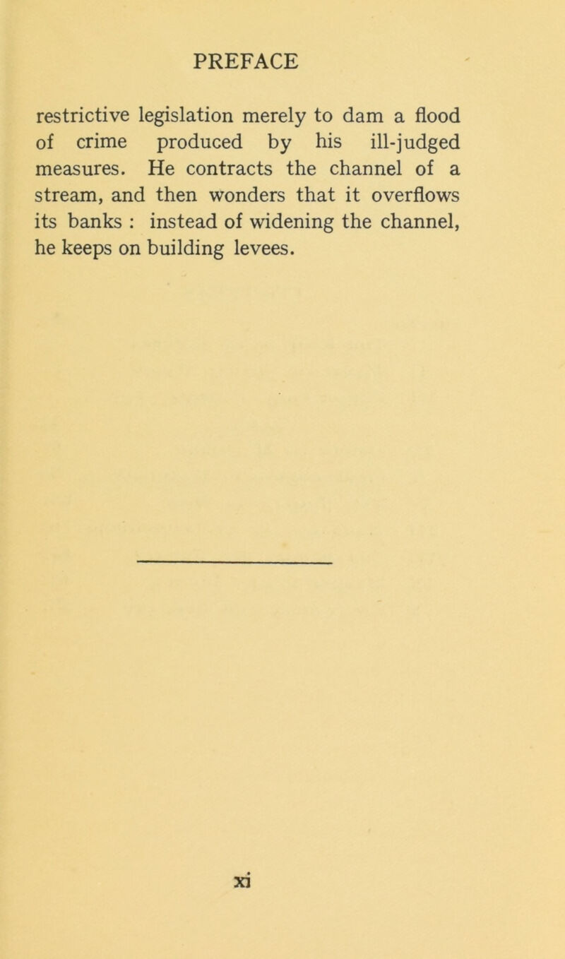 restrictive legislation merely to dam a flood of crime produced by his ill-judged measures. He contracts the channel of a stream, and then wonders that it overflows its banks ; instead of widening the channel, he keeps on building levees.