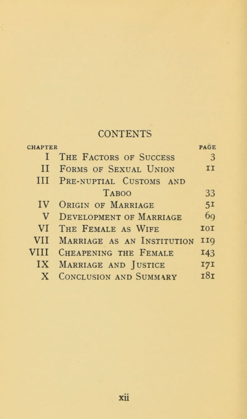 CONTENTS CHAPTER PAGE I The Factors of Success 3 II Forms of Sexual Union h III Pre-nuptial Customs and Taboo 33 IV Origin of Marriage 5i V Development of Marriage 69 VI The Female as Wife ioi VII Marriage as an Institution 119 VIII Cheapening the Female 143 IX Marriage and Justice 171 X Conclusion and Summary 181 XU