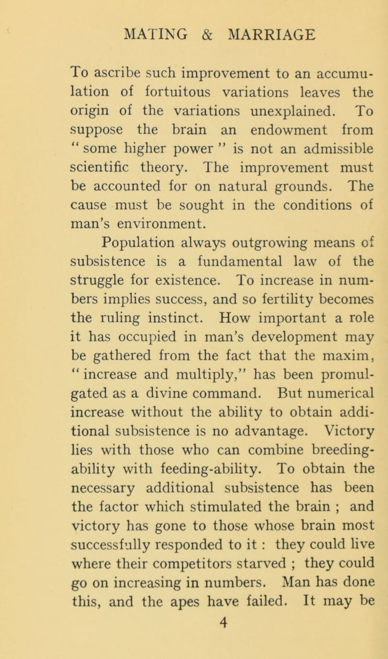 To ascribe such improvement to an accumu- lation of fortuitous variations leaves the origin of the variations unexplained. To suppose the brain an endowment from “ some higher power ” is not an admissible scientific theory. The improvement must be accounted for on natural grounds. The cause must be sought in the conditions of man’s environment. Population always outgrowing means of subsistence is a fundamental law of the struggle for existence. To increase in num- bers implies success, and so fertility becomes the ruling instinct. How important a role it has occupied in man’s development may be gathered from the fact that the maxim, “ increase and multiply,” has been promul- gated as a divine command. But numerical increase without the ability to obtain addi- tional subsistence is no advantage. Victory lies with those who can combine breeding- ability with feeding-ability. To obtain the necessary additional subsistence has been the factor which stimulated the brain ; and victory has gone to those whose brain most successfully responded to it: they could live where their competitors starved ; they could go on increasing in numbers. Man has done this, and the apes have failed. It may be