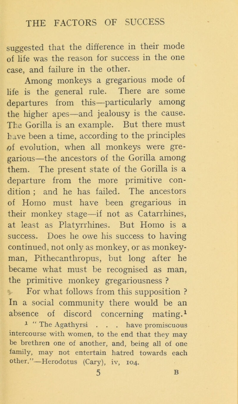 suggested that the difference in their mode of life was the reason for success in the one case, and failure in the other. Among monkeys a gregarious mode of life is the general rule. There are some departures from this—particularly among the higher apes—and jealousy is the cause. The Gorilla is an example. But there must hdve been a time, according to the principles oi evolution, when all monkeys were gre- garious—the ancestors of the Gorilla among them. The present state of the Gorilla is a departure from the more primitive con- dition ; and he has failed. The ancestors of Homo must have been gregarious in their monkey stage—if not as Catarrhines, at least as Platyrrhines. But Homo is a success. Does he owe his success to having continued, not only as monkey, or as monkey- man, Pithecanthropus, but long after he became what must be recognised as man, the primitive monkey gregariousness ? For what follows from this supposition ? In a social community there would be an absence of discord concerning mating.^ ^ “ The Agathyrsi . . . have promiscuous intercourse with women, to the end that they may be brethren one of another, and, being all of one family, may not entertain hatred towards each other.”—Herodotus (Cary), iv, 104.