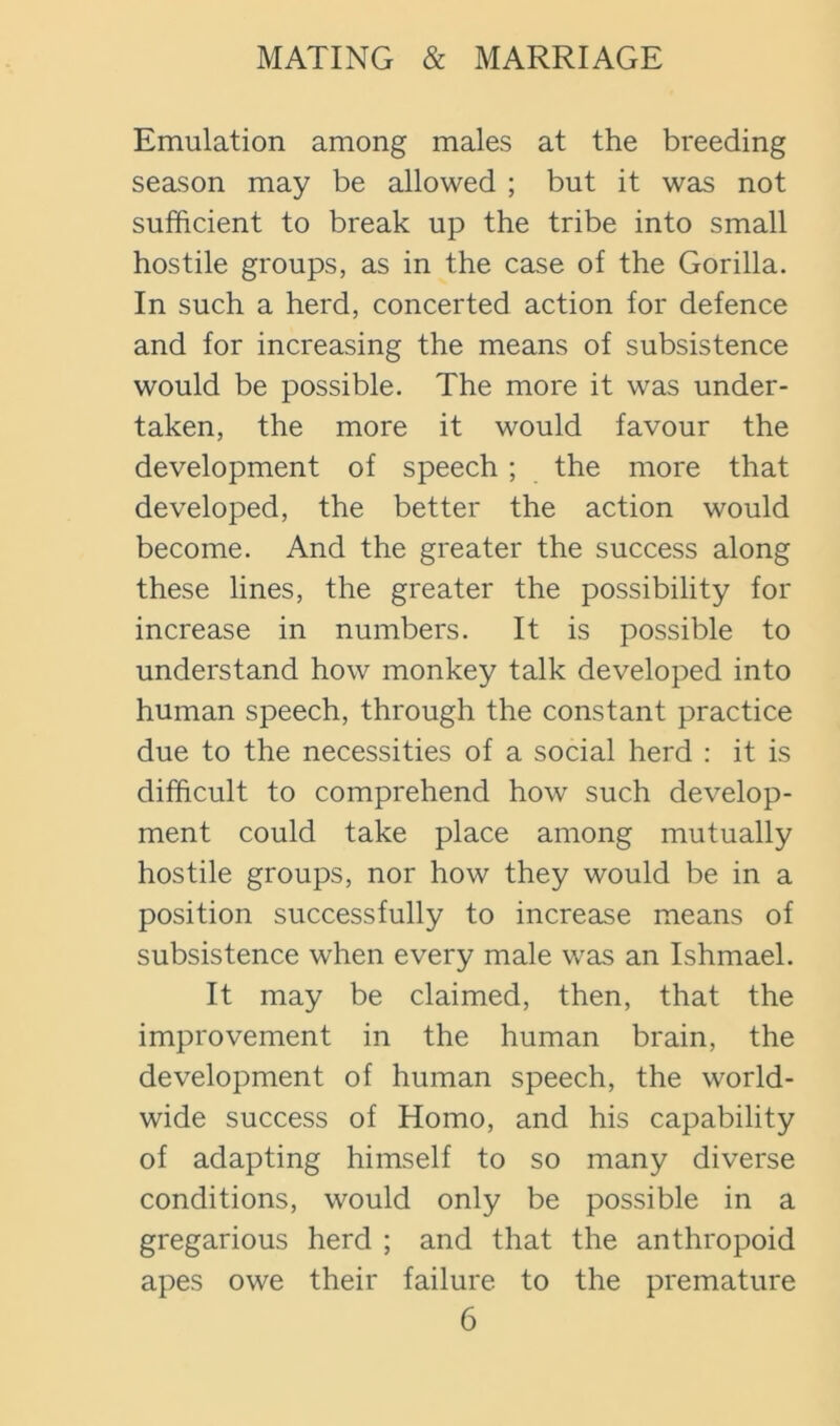 Emulation among males at the breeding season may be allowed ; but it was not sufficient to break up the tribe into small hostile groups, as in the case of the Gorilla. In such a herd, concerted action for defence and for increasing the means of subsistence would be possible. The more it was under- taken, the more it would favour the development of speech; the more that developed, the better the action would become. And the greater the success along these lines, the greater the possibility for increase in numbers. It is possible to understand how monkey talk developed into human speech, through the constant practice due to the necessities of a social herd : it is difficult to comprehend how such develop- ment could take place among mutually hostile groups, nor how they would be in a position successfully to increase means of subsistence when every male was an Ishmael. It may be claimed, then, that the improvement in the human brain, the development of human speech, the world- wide success of Homo, and his capability of adapting himself to so many diverse conditions, would only be possible in a gregarious herd ; and that the anthropoid apes owe their failure to the premature