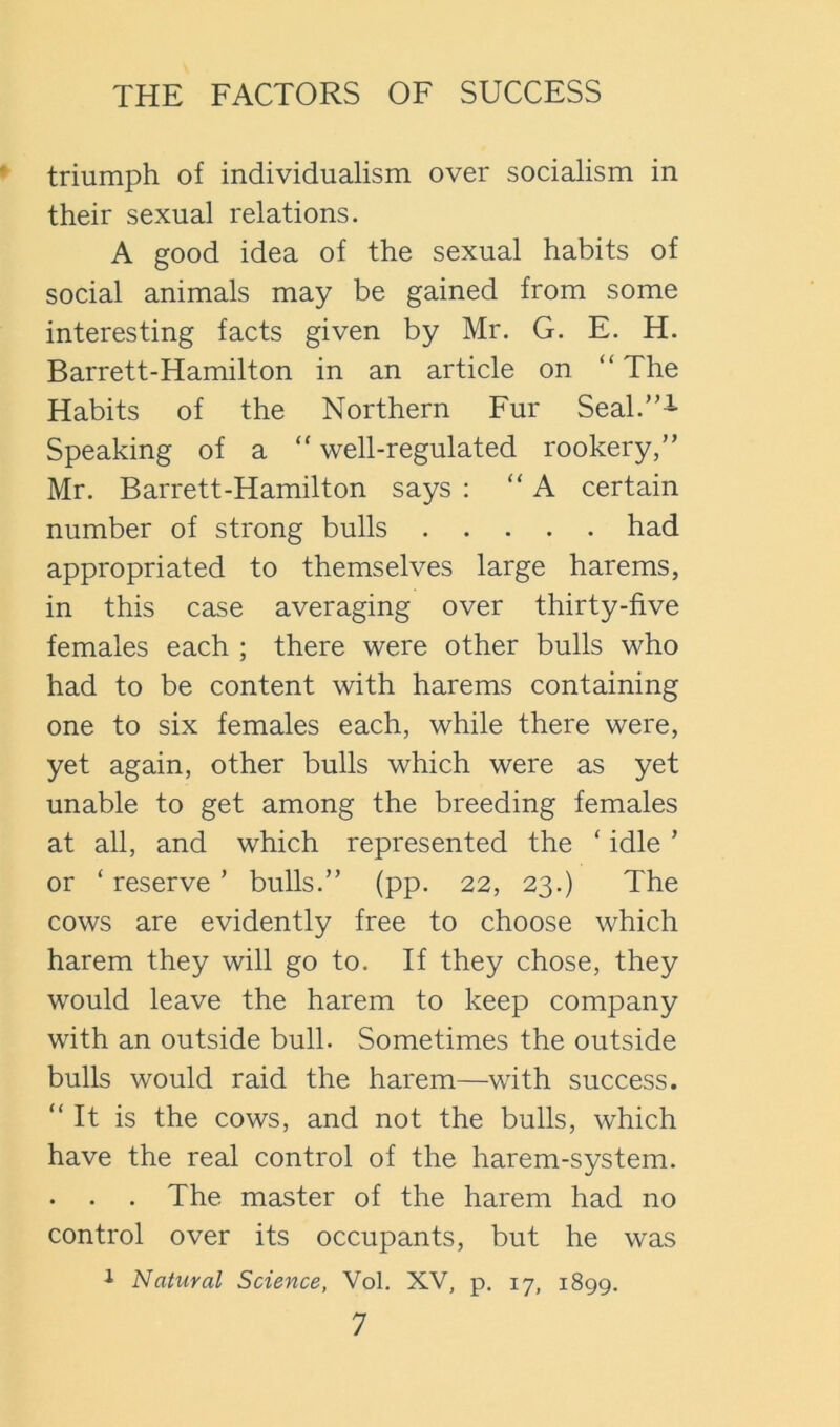 triumph of individualism over socialism in their sexual relations. A good idea of the sexual habits of social animals may be gained from some interesting facts given by Mr. G. E. H. Barrett-Hamilton in an article on “ The Habits of the Northern Fur SeaL’’^ Speaking of a “ well-regulated rookery,” Mr. Barrett-Hamilton says ; “ A certain number of strong bulls had appropriated to themselves large harems, in this case averaging over thirty-five females each ; there were other bulls who had to be content with harems containing one to six females each, while there were, yet again, other bulls which were as yet unable to get among the breeding females at all, and which represented the ‘ idle ’ or ‘ reserve ’ bulls.” (pp. 22, 23.) The cows are evidently free to choose which harem they will go to. If they chose, they would leave the harem to keep company with an outside bull. Sometimes the outside bulls would raid the harem—with success. “It is the cows, and not the bulls, which have the real control of the harem-system. . . . The master of the harem had no control over its occupants, but he was i Natural Science, Vol. XV, p. 17, 1899.