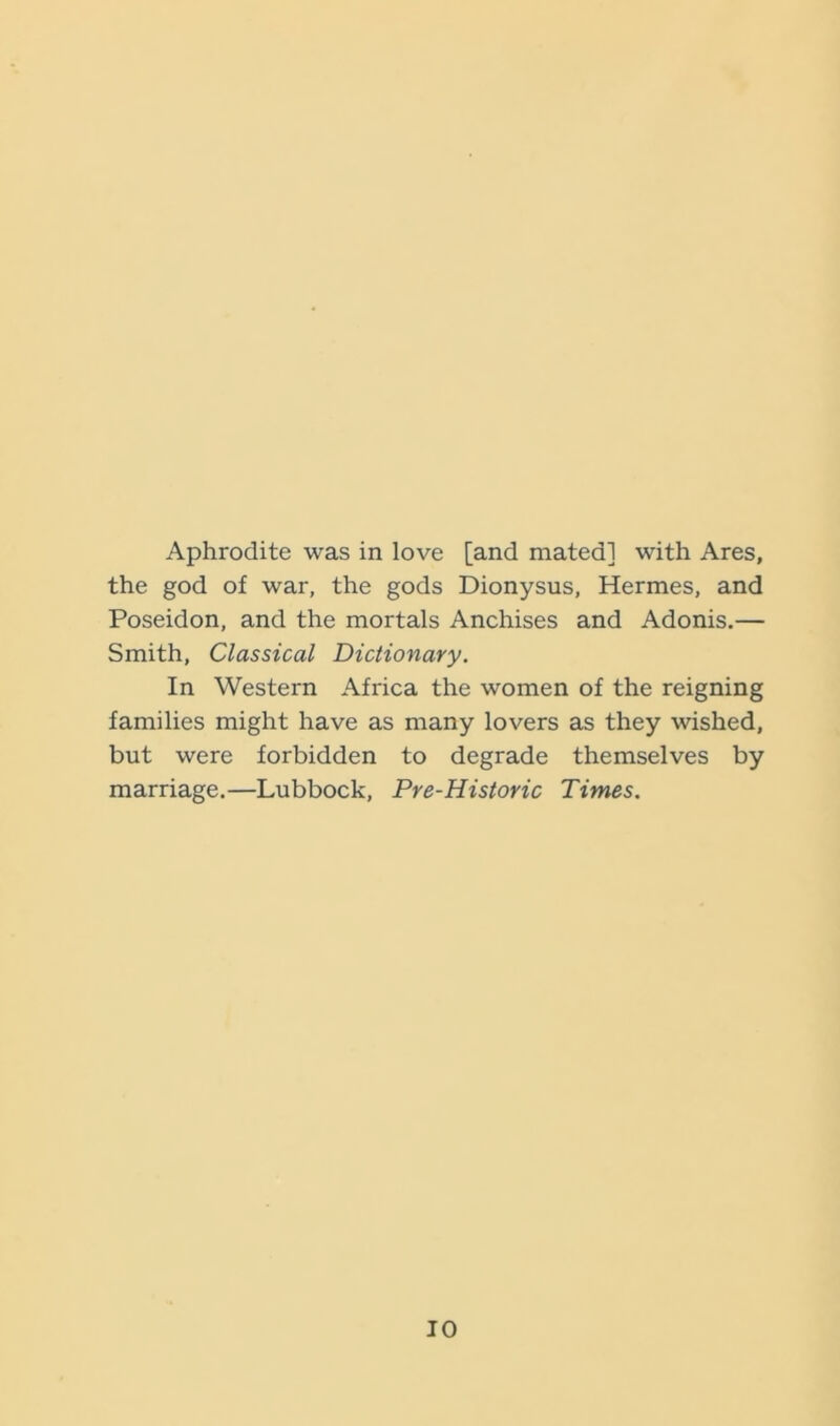 Aphrodite was in love [and mated] with Ares, the god of war, the gods Dionysus, Hermes, and Poseidon, and the mortals Anchises and Adonis.— Smith, Classical Dictionary. In Western Africa the women of the reigning families might have as many lovers as they wished, but were forbidden to degrade themselves by marriage.—Lubbock, Pre-Historic Times.