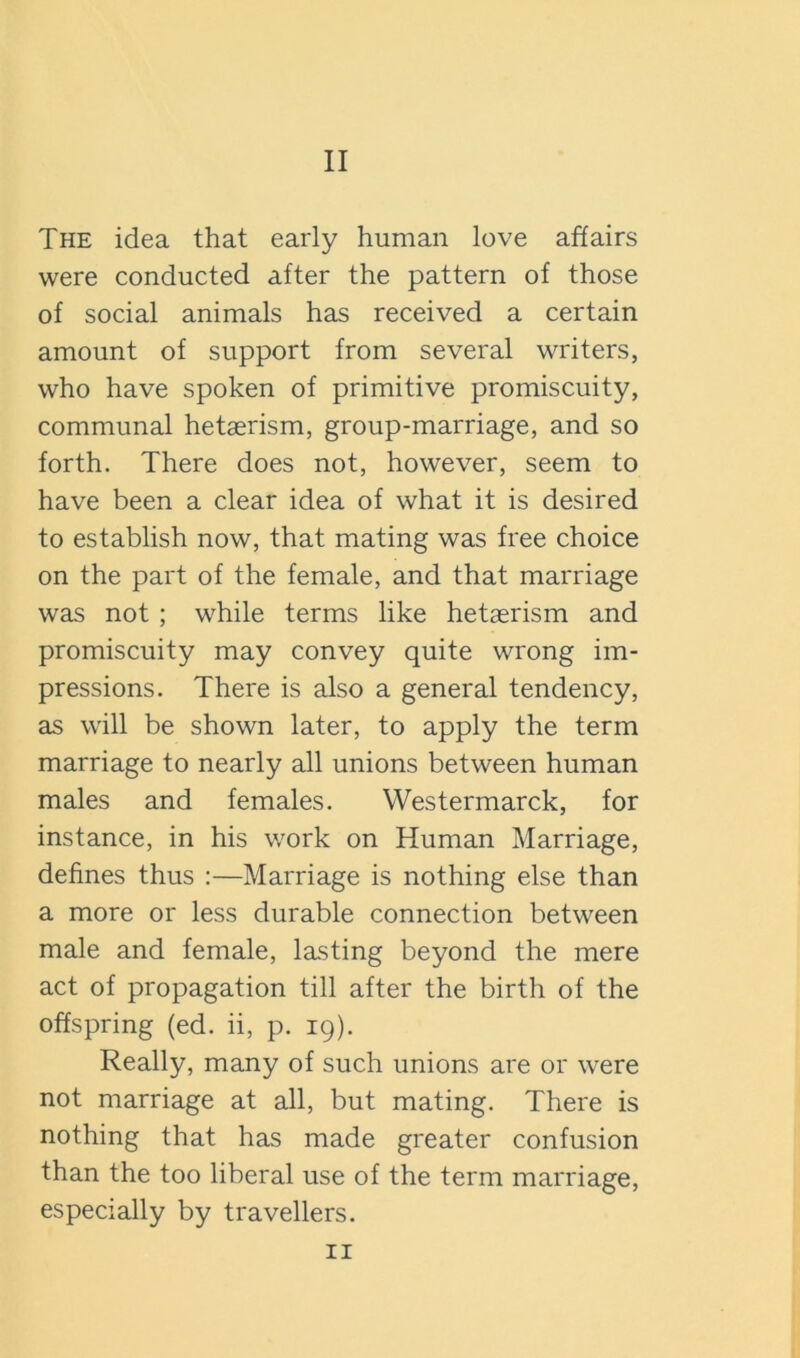 The idea that early human love affairs were conducted after the pattern of those of social animals has received a certain amount of support from several writers, who have spoken of primitive promiscuity, communal hetasrism, group-marriage, and so forth. There does not, however, seem to have been a clear idea of what it is desired to establish now, that mating was free choice on the part of the female, and that marriage was not ; while terms like hetaerism and promiscuity may convey quite wrong im- pressions. There is also a general tendency, as will be shown later, to apply the term marriage to nearly all unions between human males and females. Westermarck, for instance, in his work on Human Marriage, defines thus :—Marriage is nothing else than a more or less durable connection between male and female, lasting beyond the mere act of propagation till after the birth of the offspring (ed. ii, p. 19). Really, many of such unions are or were not marriage at all, but mating. There is nothing that has made greater confusion than the too liberal use of the term marriage, especially by travellers. II