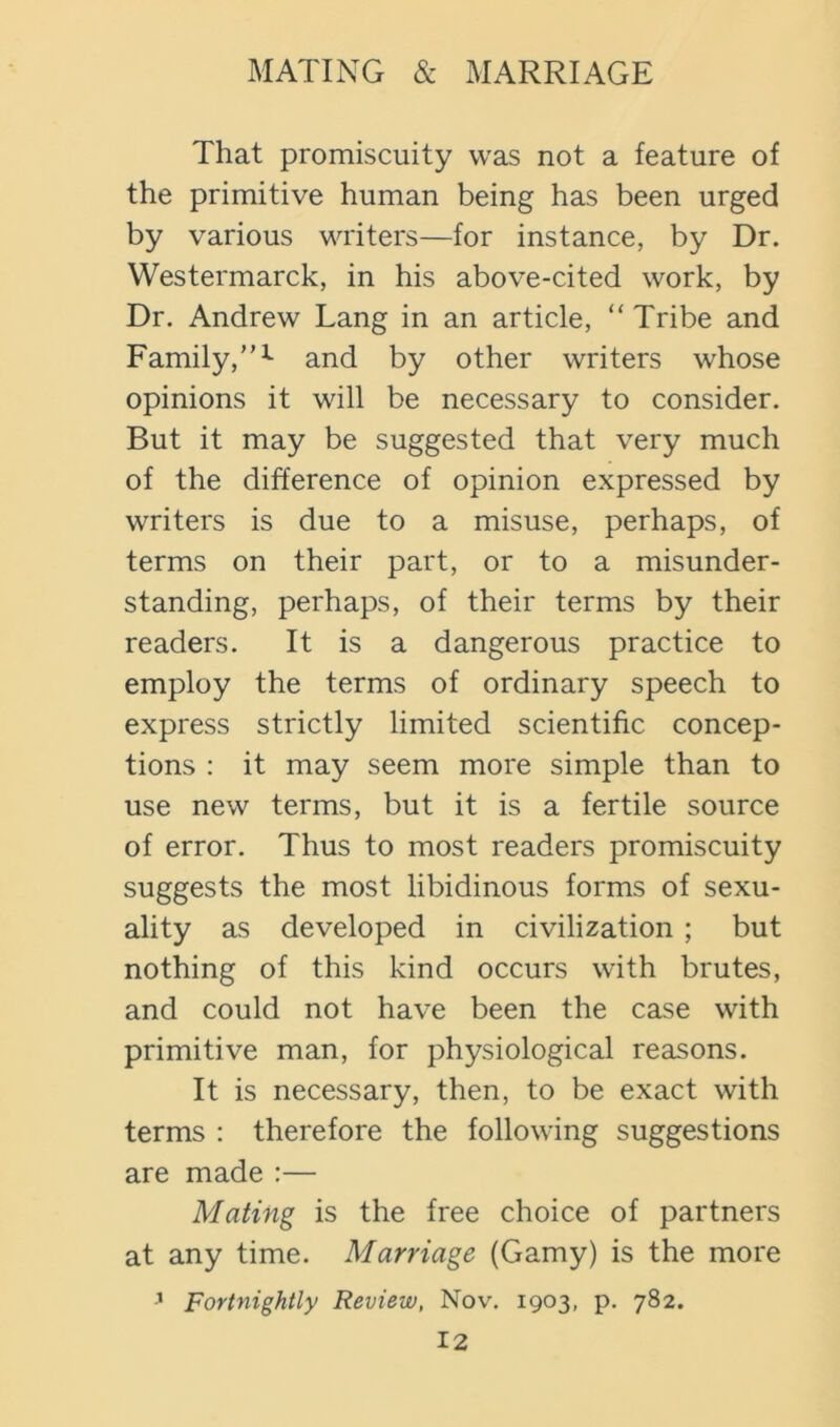 That promiscuity was not a feature of the primitive human being has been urged by various writers—for instance, by Dr. Westermarck, in his above-cited work, by Dr. Andrew Lang in an article, “ Tribe and Family,”^ and by other writers whose opinions it will be necessary to consider. But it may be suggested that very much of the difference of opinion expressed by writers is due to a misuse, perhaps, of terms on their part, or to a misunder- standing, perhaps, of their terms by their readers. It is a dangerous practice to employ the terms of ordinary speech to express strictly limited scientific concep- tions : it may seem more simple than to use new terms, but it is a fertile source of error. Thus to most readers promiscuity suggests the most libidinous forms of sexu- ality as developed in civilization ; but nothing of this kind occurs with brutes, and could not have been the case with primitive man, for physiological reasons. It is necessary, then, to be exact with terms : therefore the following suggestions are made :— Mating is the free choice of partners at any time. Marriage (Gamy) is the more ’ Fortnightly Review, Nov. 1903, p. 782.