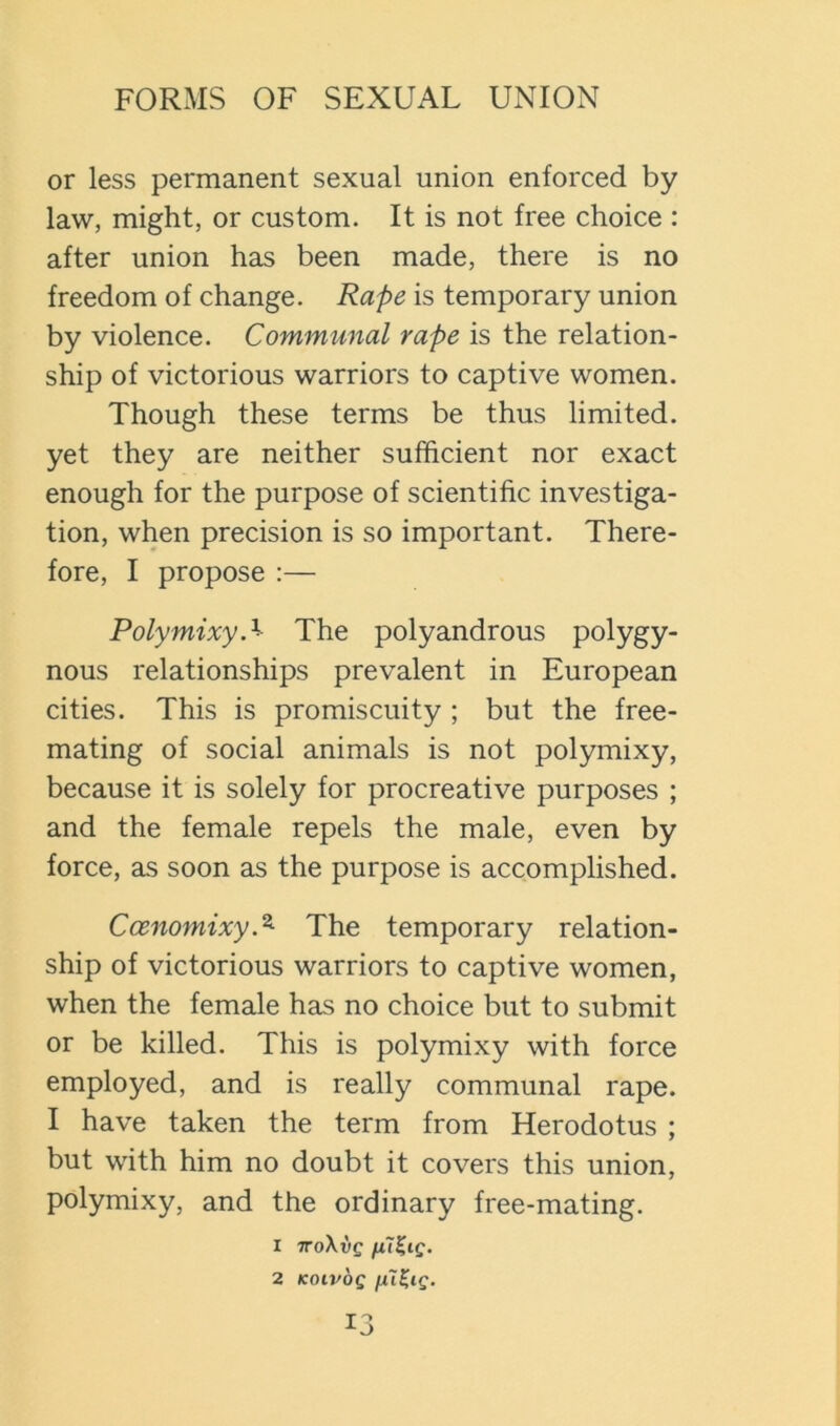 or less permanent sexual union enforced by law, might, or custom. It is not free choice : after union has been made, there is no freedom of change. Rape is temporary union by violence. Communal rape is the relation- ship of victorious warriors to captive women. Though these terms be thus limited, yet they are neither sufficient nor exact enough for the purpose of scientific investiga- tion, when precision is so important. There- fore, I propose :— Polymixy.'^ The polyandrous polygy- nous relationships prevalent in European cities. This is promiscuity ; but the free- mating of social animals is not polymixy, because it is solely for procreative purposes ; and the female repels the male, even by force, as soon as the purpose is accomplished. Coenomixy.^ The temporary relation- ship of victorious warriors to captive women, when the female has no choice but to submit or be killed. This is polymixy with force employed, and is really communal rape. I have taken the term from Herodotus ; but with him no doubt it covers this union, polymixy, and the ordinary free-mating. 1 iro\vQ 2 KOIVQQ