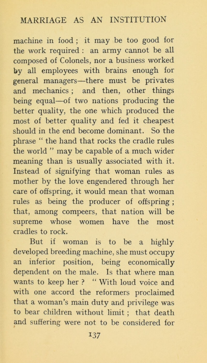machine in food ; it may be too good for the work required : an army cannot be all composed of Colonels, nor a business worked by all employees with brains enough for general managers—there must be privates and mechanics ; and then, other things being equal—of two nations producing the better quality, the one which produced the most of better quality and fed it cheapest should in the end become dominant. So the phrase “ the hand that rocks the cradle rules the world ” may be capable of a much wider meaning than is usually associated with it. Instead of signifying that woman rules as mother by the love engendered through her care of offspring, it would mean that woman rules as being the producer of offspring ; that, among compeers, that nation will be supreme whose women have the most cradles to rock. But if woman is to be a highly developed breeding machine, she must occupy an inferior position, being economically dependent on the male. Is that where man wants to keep her ? “ With loud voice and with one accord the reformers proclaimed that a woman’s main duty and privilege was to bear children without limit ; that death and suffering w'ere not to be considered for