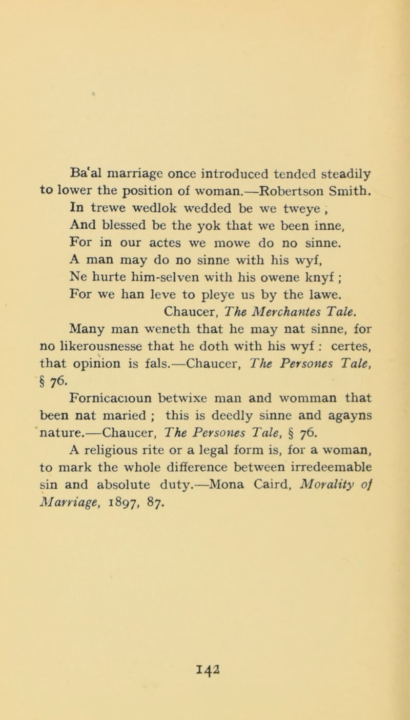 Ba'al marriage once introduced tended steadily to lower the position of woman.—Robertson Smith. In trewe wedlok wedded be we tweye , And blessed be the yok that we been inne. For in our actes we mowe do no sinne. A man may do no sinne with his wyf, Ne hurte him-selven with his owene knyf; For we han leve to pleye us by the lawe. Chaucer, The Merchantes Tale. Many man weneth that he may nat sinne, for no likerousnesse that he doth with his wyf : certes, that opinion is fals.—Chaucer, The Persones Tale, §76. Fornicacioun betwixe man and womman that been nat maried ; this is deedly sinne and agayns nature.—Chaucer, The Persones Tale, § 76. A religious rite or a legal form is, for a woman, to mark the whole difference between irredeemable sin and absolute duty.—Mona Caird, Morality of Marriage, 1897, 87.