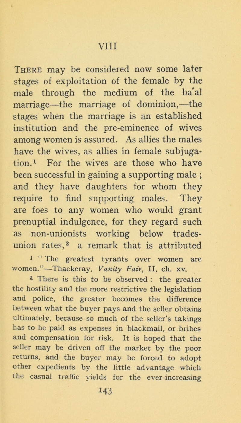 VIII There may be considered now some later stages of exploitation of the female by the male through the medium of the ba'al marriage—the marriage of dominion,—the stages when the marriage is an established institution and the pre-eminence of wives among women is assured. As allies the males have the wives, as allies in female subjuga- tion.^ For the wives are those who have been successful in gaining a supporting male ; and they have daughters for whom they require to find supporting males. They are foes to any women who would grant prenuptial indulgence, for they regard such as non-unionists working below trades- union rates, 2 a remark that is attributed J  The greatest tyrants over women are women.”—Thackeray, Vanity Fair, II, ch. xv. 2 There is this to be observed ; the greater the hostility and the more restrictive the legislation and police, the greater becomes the difference between what the buyer pays and the seller obtains ultimately, because so much of the seller's takings has to be paid as expenses in blackmail, or bribes and compensation for risk. It is hoped that the seller may be driven off the market by the poor returns, and the buyer may be forced to adopt other expedients by the little advantage which the casual traffic yields for the ev'er-increasing