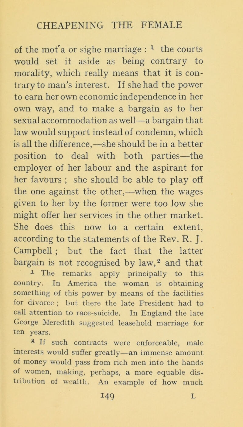 of the moCa or sighe marriage : ^ the courts would set it aside as being contrary to morality, which really means that it is con- trary to man’s interest. If she had the power to earn her own economic independence in her own way, and to make a bargain as to her sexual accommodation as well—a bargain that law would support instead of condemn, which is all the difference,—she should be in a better position to deal with both parties—the employer of her labour and the aspirant for her favours ; she should be able to play off the one against the other,—when the wages given to her by the former were too low she might offer her services in the other market. She does this now to a certain extent, according to the statements of the Rev. R. J. Campbell ; but the fact that the latter bargain is not recognised by law,^ and that -*■ The remarks apply principally to this country. In America the woman is obtaining something of this power by means of the facilities for divorce ; but there the late President had to call attention to race-suicide. In England the late George Meredith suggested leasehold marriage for ten years. ^ If such contracts were enforceable, male interests would suffer greatly—an immense amount of money would pass from rich men into the hands of women, making, perhaps, a more equable dis- tribution of w'ealth. An example of how much