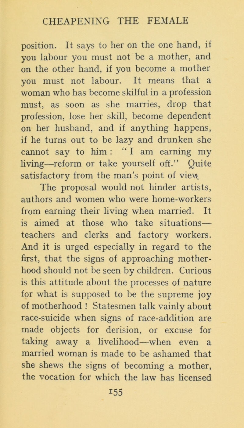 position. It says to her on the one hand, if you labour you must not be a mother, and on the other hand, if you become a mother you must not labour. It means that a woman who has become skilful in a profession must, as soon as she marries, drop that profession, lose her skill, become dependent on her husband, and if anything happens, if he turns out to be lazy and drunken she cannot say to him : “ I am earning my living—reform or take yourself off.” Quite satisfactory from the man’s point of view The proposal would not hinder artists, authors and women who were home-workers from earning their living when married. It is aimed at those who take situations— teachers and clerks and factory workers. And it is urged especially in regard to the first, that the signs of approaching mother- hood should not be seen by children. Curious is this attitude about the processes of nature for what is supposed to be the supreme joy of motherhood ! Statesmen talk vainly about race-suicide when signs of race-addition are made objects for derision, or excuse for taking away a livelihood—when even a married woman is made to be ashamed that she shews the signs of becoming a mother, the vocation for which the law has licensed