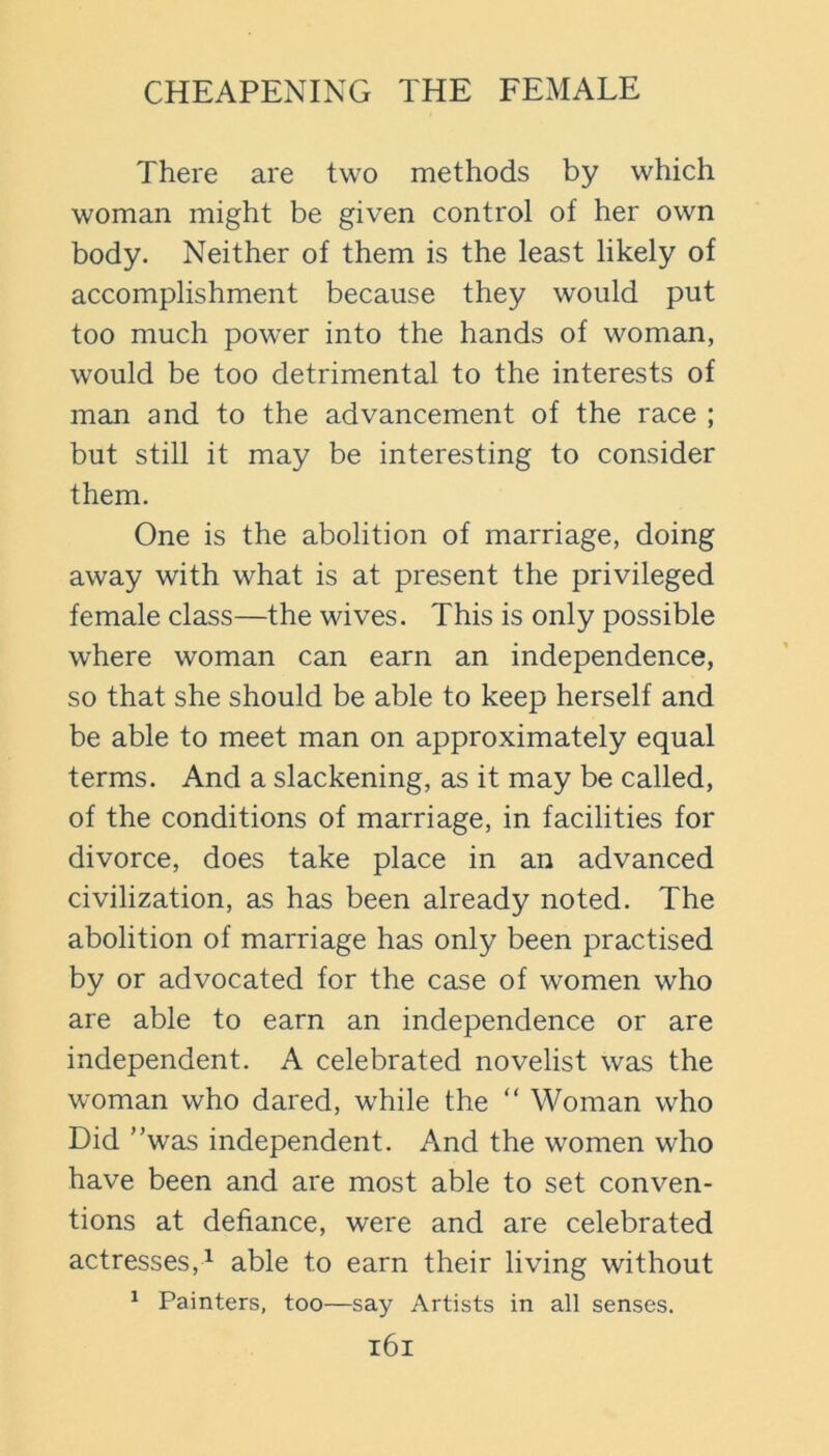 There are two methods by which woman might be given control of her own body. Neither of them is the least likely of accomplishment because they would put too much power into the hands of woman, would be too detrimental to the interests of man and to the advancement of the race ; but still it may be interesting to consider them. One is the abolition of marriage, doing away with what is at present the privileged female class—the wives. This is only possible where woman can earn an independence, so that she should be able to keep herself and be able to meet man on approximately equal terms. And a slackening, as it may be called, of the conditions of marriage, in facilities for divorce, does take place in an advanced civilization, as has been already noted. The abolition of marriage has only been practised by or advocated for the case of women who are able to earn an independence or are independent. A celebrated novelist was the woman who dared, while the “ Woman who Did ’’was independent. And the women who have been and are most able to set conven- tions at defiance, were and are celebrated actresses,^ able to earn their living without ^ Painters, too—say Artists in all senses. l6l