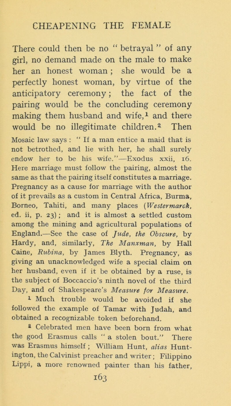 There could then be no “ betrayal ” of any girl, no demand made on the male to make her an honest woman; she would be a perfectly honest woman, by virtue of the anticipatory ceremony; the fact of the pairing would be the concluding ceremony making them husband and wife,^ and there would be no illegitimate children.^ Then Mosaic law says : “ If a man entice a maid that is not betrothed, and lie with her, he shall surely endow her to be his wife.”—Exodus xxii, i6. Here marriage must follow the pairing, almost the same as that the pairing itself constitutes a marriage. Pregnancy as a cause for marriage with the author of it prevails as a custom in Central Africa, Burma, Borneo, Tahiti, and many places {Westermarck, ed. ii, p. 23); and it is almost a settled custom among the mining and agricultural populations of England.—See the case of Jude, the Obscure, by Hardy, and, similarly. The Manxman, by Hall Caine, Ruhina, by James Blyth. Pregnancy, as giving an unacknowledged wife a special claim on her husband, even if it be obtained by a ruse, is the subject of Boccaccio’s ninth novel of the third Day, and of Shakespeare’s Measure for Measure. Much trouble would be avoided if she followed the example of Tamar with Judah, and obtained a recognizable token beforehand. ^ Celebrated men have been born from what the good Erasmus calls ” a stolen bout.” There was Erasmus himself; William Hunt, alias Hunt- ington, the Calvinist preacher and writer; Filippino Lippi, a more renowned painter than his father,