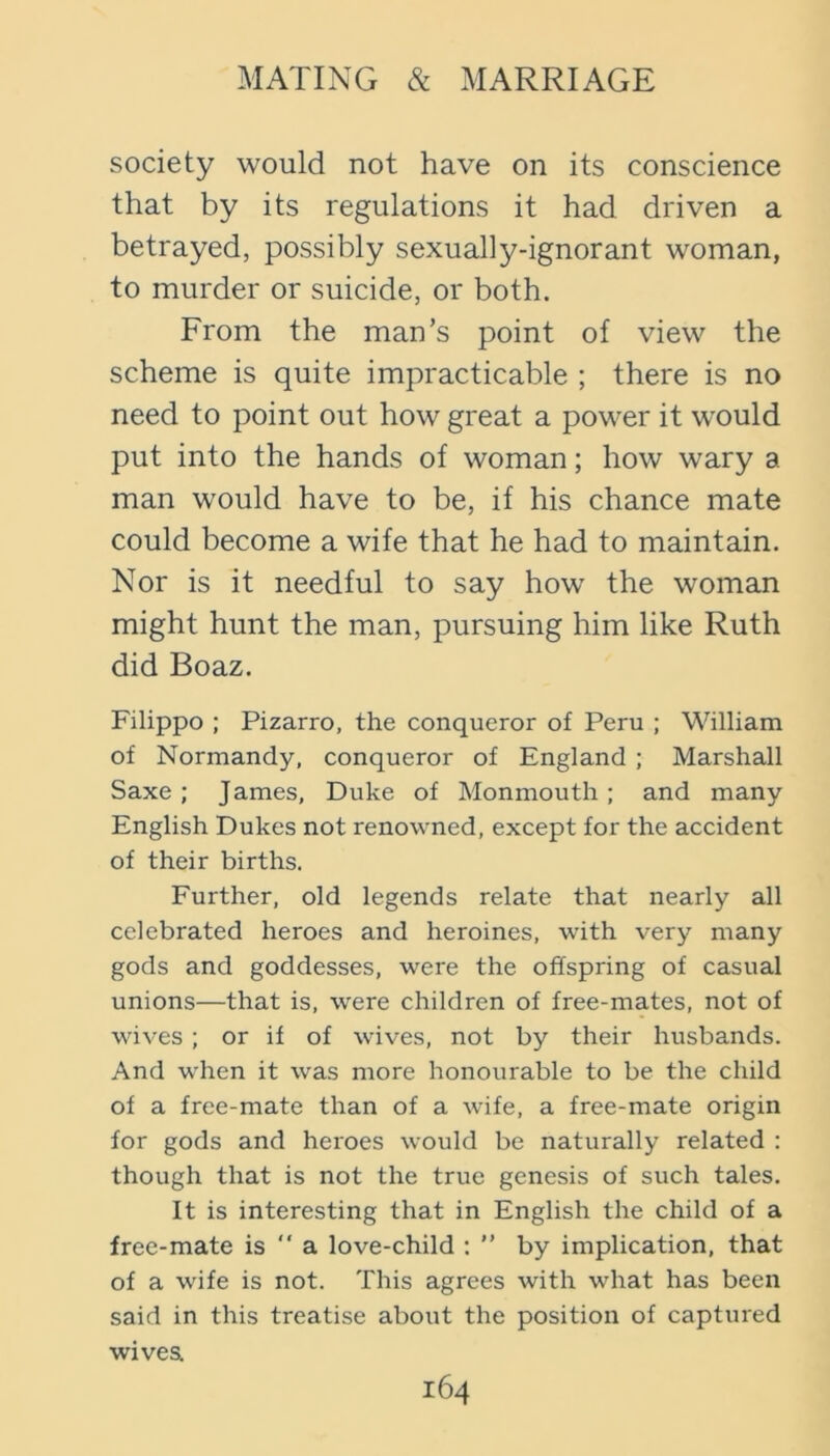 society would not have on its conscience that by its regulations it had driven a betrayed, possibly sexually-ignorant woman, to murder or suicide, or both. From the man’s point of view the scheme is quite impracticable ; there is no need to point out how great a power it would put into the hands of woman; how wary a man would have to be, if his chance mate could become a wife that he had to maintain. Nor is it needful to say how the woman might hunt the man, pursuing him like Ruth did Boaz. Filippo ; Pizarro, the conqueror of Peru ; William of Normandy, conqueror of England ; Marshall Saxe ; James, Duke of Monmouth ; and many English Dukes not renowned, except for the accident of their births. Further, old legends relate that nearly all celebrated heroes and heroines, with very many gods and goddesses, were the offspring of casual unions—that is, were children of free-mates, not of wives ; or if of wives, not by their husbands. And when it was more honourable to be the child of a free-mate than of a wife, a free-mate origin for gods and heroes would be naturally related : though that is not the true genesis of such tales. It is interesting that in English the child of a free-mate is “ a love-child : ” by implication, that of a wife is not. This agrees with what has been said in this treatise about the position of captured wivea