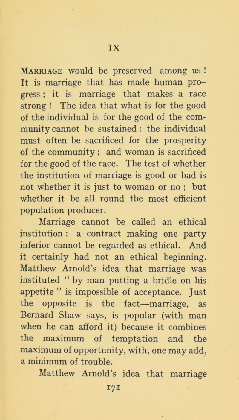 IX Marriage would be preserved among us ! It is marriage that has made human pro- gress ; it is marriage that makes a race strong ! The idea that what is for the good of the individual is for the good of the com- munity cannot be sustained : the individual must often be sacrificed for the prosperity of the community ; and woman is sacrificed for the good of the race. The test of whether the institution of marriage is good or bad is not whether it is just to woman or no ; but whether it be all round the most efficient population producer. Marriage cannot be called an ethical institution : a contract making one party inferior cannot be regarded as ethical. And it certainly had not an ethical beginning. Matthew Arnold’s idea that marriage was instituted “ by man putting a bridle on his appetite ” is impossible of acceptance. Just the opposite is the fact—marriage, as Bernard Shaw says, is popular (with man when he can afford it) because it combines the maximum of temptation and the maximum of opportunity, with, one may add, a minimum of trouble. Matthew Arnold’s idea that marriage