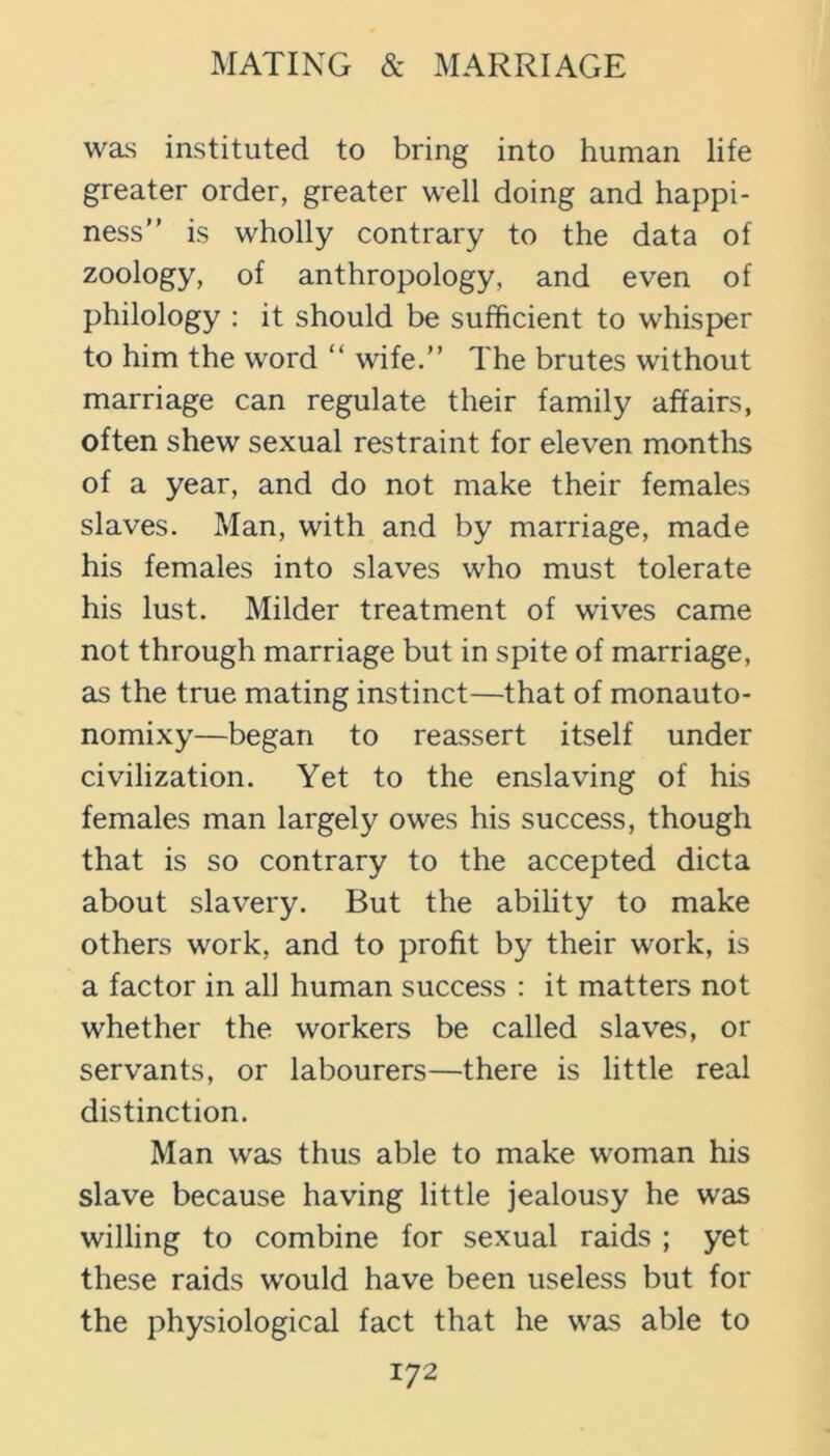 was instituted to bring into human life greater order, greater well doing and happi- ness” is wholly contrary to the data of zoology, of anthropology, and even of philology : it should be sufficient to whisper to him the word ” wife.” The brutes without marriage can regulate their family affairs, often shew sexual restraint for eleven months of a year, and do not make their females slaves. Man, with and by marriage, made his females into slaves who must tolerate his lust. Milder treatment of wives came not through marriage but in spite of marriage, as the true mating instinct—that of monauto- nomixy—began to reassert itself under civilization. Yet to the enslaving of his females man largely owes his success, though that is so contrary to the accepted dicta about slavery. But the ability to make others work, and to profit by their work, is a factor in all human success : it matters not whether the workers be called slaves, or servants, or labourers—there is little real distinction. Man WcLS thus able to make woman his slave because having little jealousy he was willing to combine for sexual raids ; yet these raids would have been useless but for the physiological fact that he wais able to