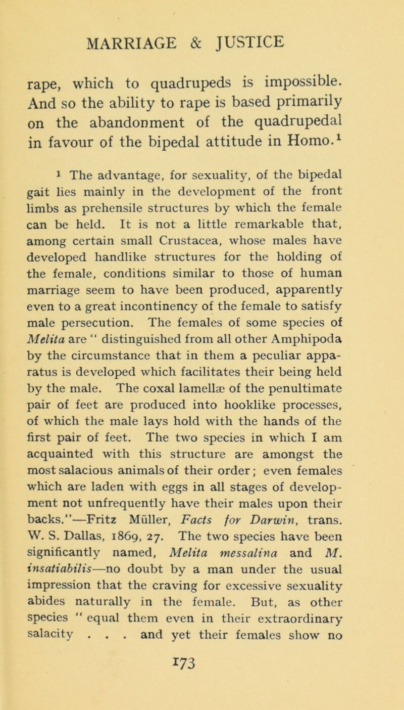 rape, which to quadrupeds is impossible. And so the ability to rape is based primarily on the abandonment of the quadrupedal in favour of the bipedal attitude in Homo.^ 1 The advantage, for sexuality, of the bipedal gait lies mainly in the development of the front limbs as prehensile structures by which the female can be held. It is not a little remarkable that, among certain small Crustacea, whose males have developed handlike structures for the holding of the female, conditions similar to those of human marriage seem to have been produced, apparently even to a great incontinency of the female to satisfy male persecution. The females of some species of Melita are ‘‘ distinguished from all other Amphipoda by the circumstance that in them a peculiar appa- ratus is developed which facilitates their being held by the male. The coxal lamellae of the penultimate pair of feet are produced into hooklike processes, of which the male lays hold with the hands of the first pair of feet. The two species in which I am acquainted with this structure are amongst the most salacious animals of their order; even females which are laden with eggs in all stages of develop- ment not unfrequently have their males upon their backs.”—Fritz Muller, Facts for Darwin, trans. W. S. Dallas, 1869, 27. The two species have been significantly named, Melita messalina and M. insatiabilis—no doubt by a man under the usual impression that the craving for excessive sexuality abides naturally in the female. But, as other species ” equal them even in their extraordinary salacity . . . and yet their females show no