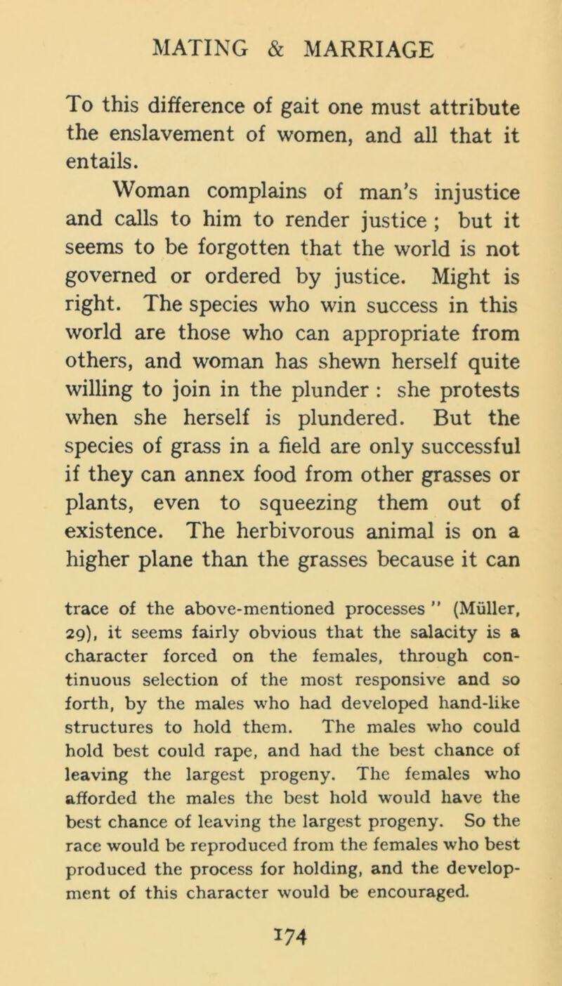 To this difference of gait one must attribute the enslavement of women, and all that it entails. Woman complains of man’s injustice and calls to him to render justice ; but it seems to be forgotten that the world is not governed or ordered by justice. Might is right. The species who win success in this world are those who can appropriate from others, and woman has shewn herself quite willing to join in the plunder : she protests when she herself is plundered. But the species of grass in a field are only successful if they can annex food from other grasses or plants, even to squeezing them out of existence. The herbivorous animal is on a higher plane than the grasses because it can trace of the above-mentioned processes  (Muller, 29), it seems fairly obvious that the salacity is a character forced on the females, through con- tinuous selection of the most responsive and so forth, by the males who had developed hand-like structures to hold them. The males who could hold best could rape, and had the best chance of leaving the largest progeny. The females who afforded the males the best hold would have the best chance of leaving the largest progeny. So the race would be reproduced from the females who best produced the process for holding, and the develop- ment of this character would be encouraged.
