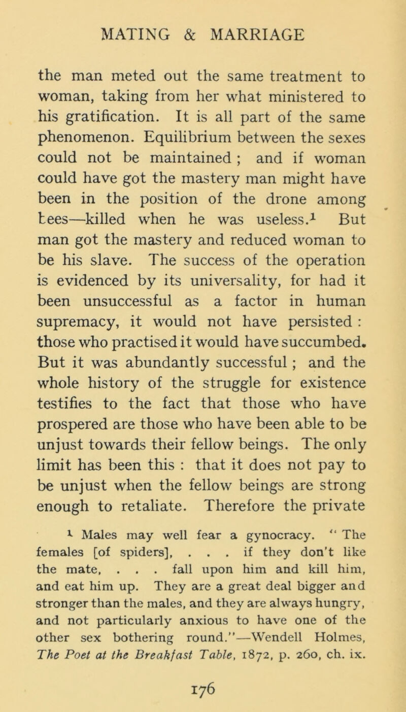 the man meted out the same treatment to woman, taking from her what ministered to his gratification. It is all part of the same phenomenon. Equilibrium between the sexes could not be maintained ; and if woman could have got the mastery man might have been in the position of the drone among tees—killed when he was useless.^ But man got the mastery and reduced woman to be his slave. The success of the operation is evidenced by its universality, for had it been unsuccessful as a factor in human supremacy, it would not have persisted : those who practised it would have succumbed. But it was abundantly successful; and the whole history of the struggle for existence testifies to the fact that those who have prospered are those who have been able to be unjust towards their fellow beings. The only limit has been this : that it does not pay to be unjust when the fellow beings are strong enough to retaliate. Therefore the private ^ Males may well fear a gynocracy. “ The females [of spiders], ... if they don't like the mate, . . . fall upon him and kill him, and eat him up. They are a great deal bigger and stronger than the males, and they are always hungry, and not particularly anxious to have one of the other sex bothering round.”—Wendell Holmes, The Poet at the Breakfast Table, 1872, p. 260, ch. ix.