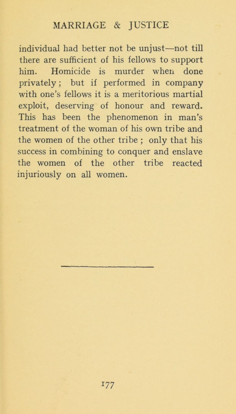 individual had better not be unjust—not till there are sufficient of his fellows to support him. Homicide is murder when done privately; but if performed in company with one’s fellows it is a meritorious martial exploit, deserving of honour and reward. This has been the phenomenon in man’s treatment of the woman of his own tribe and the women of the other tribe ; only that his success in combining to conquer and enslave the women of the other tribe reacted injuriously on all women.