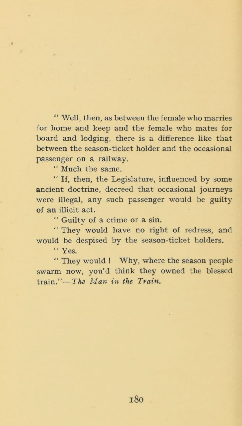 “ Well, then, as between the female who marries for home and keep and the female who mates for board and lodging, there is a difference like that between the season-ticket holder and the occeisional passenger on a railway. “ Much the same. “ If, then, the Legislature, influenced by some ancient doctrine, decreed that occasional journeys were illegal, any such passenger would be guilty of an illicit act. “ Guilty of a crime or a sin. “ They would have no right of redress, and would be despised by the season-ticket holders. “ Yes.  They would ! Why, where the season people swarm now, you’d think they owned the blessed train.”—The Man in the Train. i8o