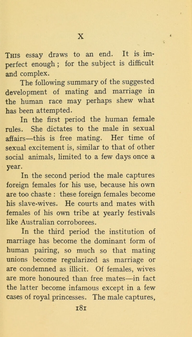 X This essay draws to an end. It is im- perfect enough; for the subject is difficult and complex. The following summary of the suggested development of mating and marriage in the human race may perhaps shew what has been attempted. In the first period the human female rules. She dictates to the male in sexual affairs—this is free mating. Her time of sexual excitement is, similar to that of other social animals, limited to a few days once a year. In the second period the male captures foreign females for his use, because his own are too chaste : these foreign females become his slave-wives. He courts and mates with females of his own tribe at yearly festivals like Australian corroborees. In the third period the institution of marriage has become the dominant form of human pairing, so much so that mating unions become regularized as marriage or are condemned as illicit. Of females, wives are more honoured than free mates—in fact the latter become infamous except in a few cases of royal princesses. The male captures, i8i