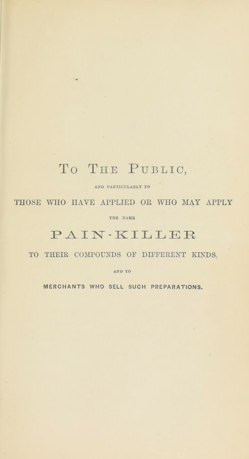 To The Public, AND PAKTICtJLAELY TO THOSE WHO HAVE APPLIED OR WHO MAY APPLY THE NAME AIN -KILLER TO THEIR COMPOUNDS OF DIFFERENT KINDS; AND TO MERCHANTS WHO SELL SUCH PREPARATIONS,