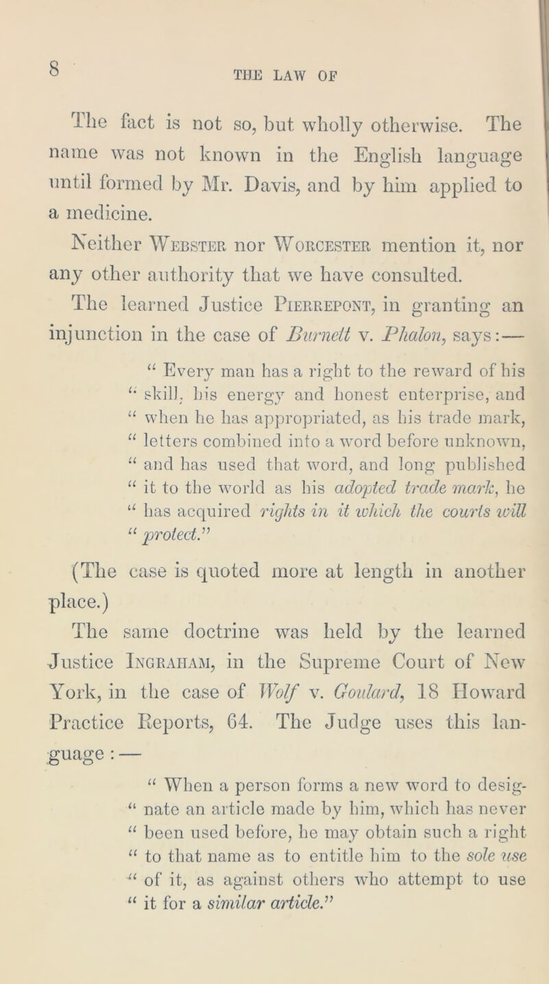 TUE LAW OF The fact is not so, but wholly otherwise. The name was not known in the English lan,e:uage until formed by Mr. Davis, and by him applied to a medicine. Neither Webster nor Worcester mention it, nor any other authority that we have consulted. The learned Justice Pierrepont, in granting an injunction in the case of Burnett v. Phalon, says:— “ Every man has a right to the reward of his skil), his energy and honest enterprise, and “ when he has appropriated, as his trade mark, “ letters combined into a word before unknown, “ and has used that word, and long published “ it to the world as his adopted trade mark, he has acquired oughts in it which the couois will “ po^otecty (The case is quoted more at length in another place.) The same doctrine was held by the learned Justice Ingraham, in the Supreme Court of New York, in the case of Wolf v. Goulard^ 18 Howard Practice Reports, 64. The Judge uses this lan- guage : — “ When a person forms a new word to desig- nate an article made by him, which lias never “ been used before, he may obtain such a right “ to that name as to entitle him to the sole use of it, as against others who attempt to use “ it for a similar airticleJ’