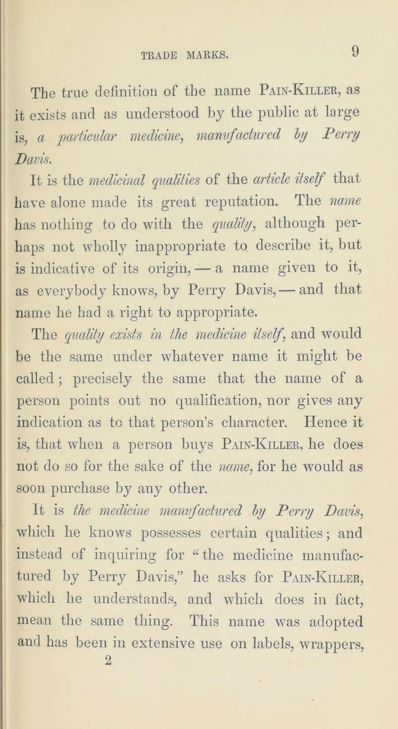 The true definition of the name Pain-Killer, as it exists and as understood by the public at large is, a parUcidar medicine, mamfactured hj Perry Davis. It is the medicinal qualities of the article itself that have alone made its great reputation. The name has nothing to do with the quality, although per- haps not wholly inappropriate to describe it, but is indicative of its origin, — a name given to it, as everybody knows, by Perry Davis, — and that name he had a right to appropriate. The equality exists in the medicine itself, and would be the same under whatever name it might be called; precisely the same that the name of a person points out no qualification, nor gives any indication as to that person’s character. Hence it is, that when a person buys Pain-Killer, he does not do so for the sake of the name, for he would as soon purchase by any other. It is the medicine manufactured hy Perry Davis, which he knows possesses certain qualities; and instead of inquiring for the medicine manufac- tured by Perry Davis,” he asks for Pain-Killer, which he understands, and which does in fact, mean the same thing. This name was adopted and has been in extensive use on labels, wrappers, 2