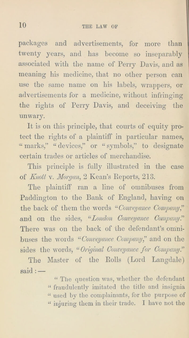 packages and advertisements, for more than twenty years, and has become so inseparably associated with the name of Perry Davis, and as meaning his medicine, that no other person can use the same name on his labels, wrappers, or advertisements for a medicine, without infringing the rights of Perry Davis, and deceiving the unwary. It is on this principle, that courts of equity pro- tect the rights of a plaintiff in particular names, marks,” devices,” or symbols,” to designate certain trades or articles of merchandise. This principle is fully illustrated in the case of Kaoit V. Morgan^ 2 Kean’s Reports, 213. The plaintiff ran a line of omnibuses from Paddington to the Bank of England, having on the back of them the words Convey mice Company C and on the sides, ^^London Conveyance Company^ There was on the back of the defendant’s omni- buses the words Conveyance Compcmyl'’ and on the sides the words, Original Conveyance for CompanyT The Master of the Rolls (Lord Langdale) said : — “ The question was, whether the defendant fraudulently imitated the title and insignia “ used by the complainants, for the purpose of “ injuring them in their trade. I have not the