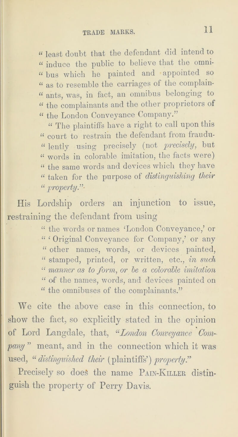 “ least doubt that the defendant did intend to induce the public to l)elieve that the onini- “ bus which he painted and appointed so “ as to resemble the carriages of the complain- “ ants, was, in fact, an omnibus belonging to “ the complainants and the other proprietors of “ the London Conveyance Company.” “ The plaintiffs have a right to call upon this court to restrain the defendant from fraudu- “ lently using precisely (not but “ words in colorable imitation, the facts were) “ the same words and devices which they have “ taken for tlie purpose of distinguishing ilieir u j^roperty”- His Lordship orders an injunction to issue, restraining the defendant from using the words or names Tjondon Conveyance,’ or “ ^ Original Conveyance for Company,’ or any “ other names, words, or devices painted, “ stamped, printed, or written, etc., in such “ manner as to form, or be a colorable imitation “ o«f the names, words, and devices painted on “ the omnibuses of the complainants.” We cite the above case in this connection, to show the fact, so explicitly stated in the opinion « of Lord Langdale, that, ^'^London Conveyance Com- pany ” meant, and in the connection which it w^as used, ^^distinguished their (plaintiffs’) Precisely so doeS the name Pain-Killer distin- guish the property of Perry Davis.