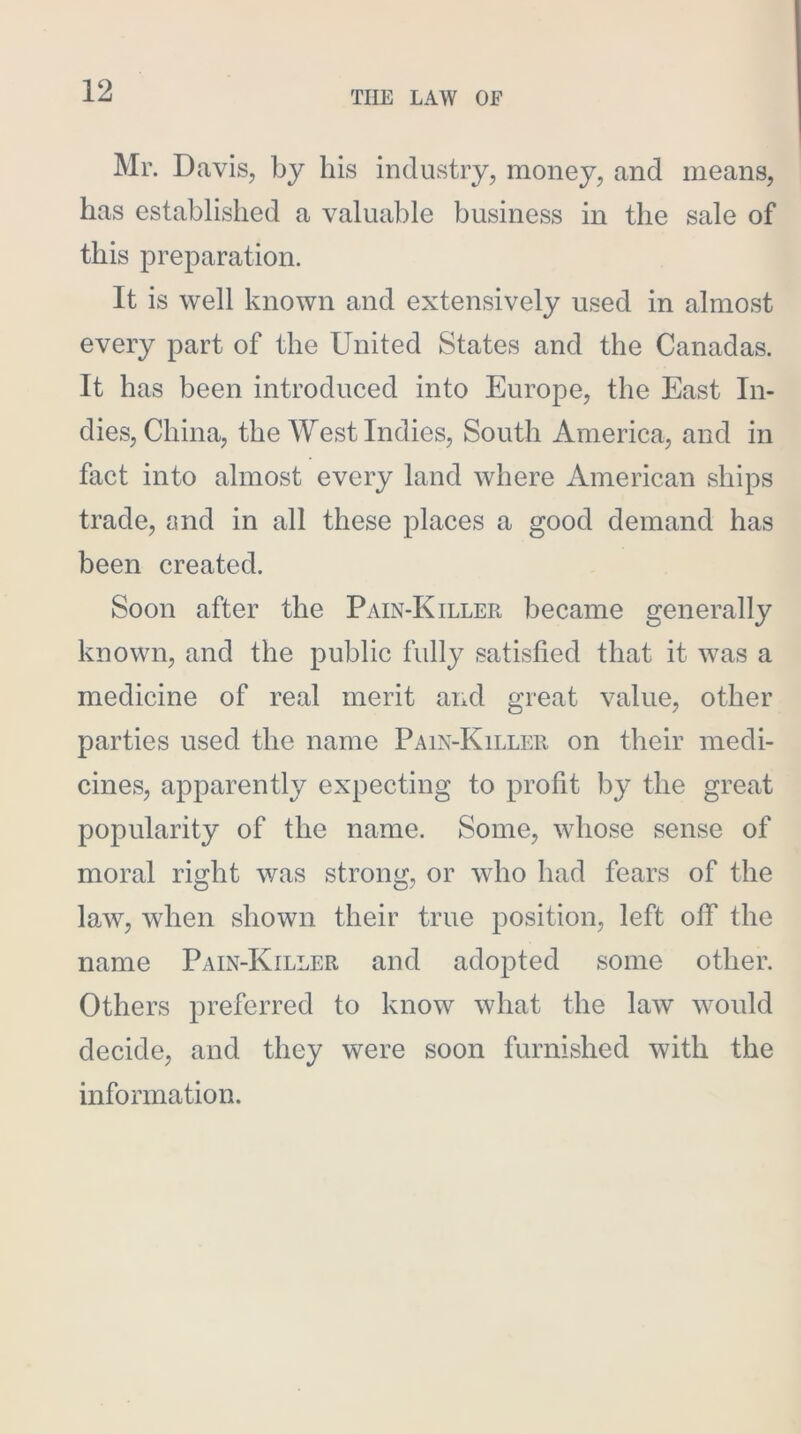 Mr. Davis, by his industry, money, and means, has established a valuable business in the sale of this preparation. It is well known and extensively used in almost every part of the United States and the Canadas. It has been introduced into Europe, the East In- dies, China, the West Indies, South America, and in fact into almost every land where American ships trade, and in all these places a good demand has been created. Soon after the Pain-Killer became generally known, and the public fully satisfied that it was a medicine of real merit and great value, other parties used the name Pain-Killer on their medi- cines, apparently expecting to profit by the great popularity of the name. Some, whose sense of moral right was strong, or who had fears of the law, when shown their true position, left off the name Pain-Killer and adopted some other. Others preferred to know what the law would decide, and they were soon furnished with the information.