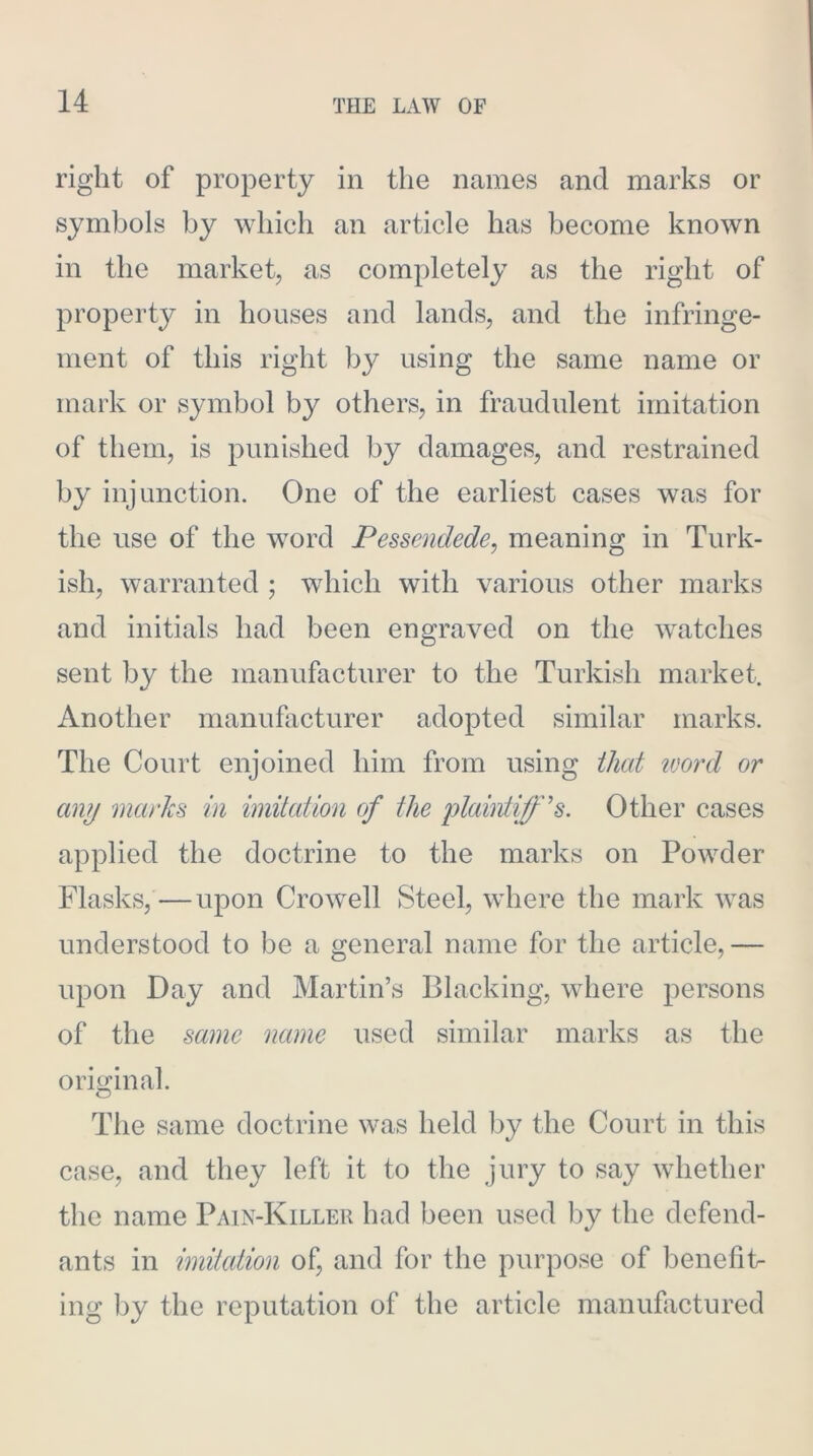 right of property in the names and marks or symbols by wdiich an article has become known in the market, as completely as the right of property in houses and lands, and the infringe- ment of this right by using the same name or mark or symbol by others, in fraudulent imitation of them, is punished by damages, and restrained by injunction. One of the earliest cases was for the use of the word Pessendede, meaning in Turk- ish, warranted ; which with various other marks and initials had been engraved on the watches sent by the manufacturer to the Turkish market. Another manuflicturer adopted similar marks. The Court enjoined him from using that ivord or any marks in imitation of the lolahxtiff's. Other cases applied the doctrine to the marks on Pow^der Flasks,—upon Crowell Steel, where the mark 'was understood to be a general name for the article, — upon Day and Martin’s Blacking, where persons of the same name used similar marks as the orio^inal. The same doctrine was held by the Court in this case, and they left it to the jury to say whether the name Pain-Killer had been used by the defend- ants in imitedion of, and for the purpose of benefib ing by the reputation of the article manufactured