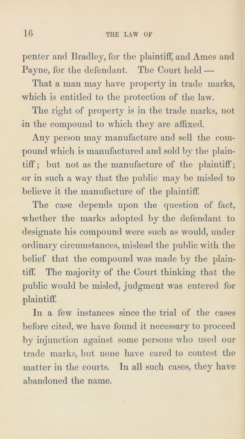 penter and Bradley, for the plaintiff, and Ames and Payne, for the defendant. The Court held — That a man may have property in trade marks, which is entitled to the protection of the law. The right of property is in the trade marks, not in the compound to which they are affixed. Any person may manufacture and sell the com- pound which is manufactured and sold by the plain- tiff ; but not as the manufacture of the plaintiff; or in such a way that the public may be misled to believe it the manufacture of the plaintiff The case depends upon the question of fact, whether the marks adopted by the defendant to designate his compound were such as would, under ordinary circumstances, mislead the public with the belief that the compound was made by the plain- tiff. The majority of the Court thinking that the public would be misled, judgment was entered for plaintiff. In a few instances since the trial of the cases before cited, we have found it necessary to proceed by injunction against some persons who used our trade marks, but none have cared to contest the matter in the courts. In all such cases, they have abandoned the name.