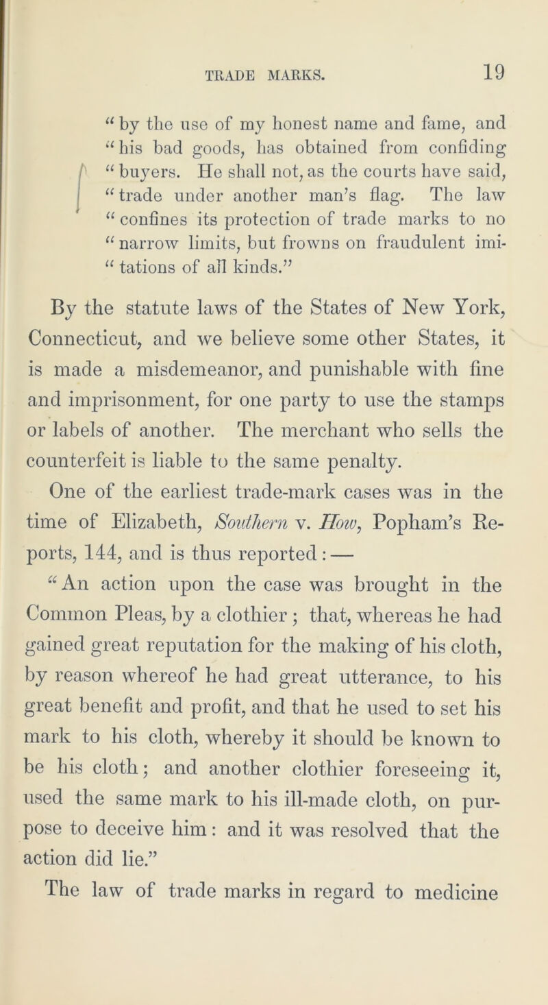 “ by the use of my honest name and fame, and ‘‘ his bad goods, has obtained from confiding h “ bu}mrs. He shall not, as the courts have said, I “ trade under another man’s flag. The law “ confines its protection of trade marks to no “narrow limits, but frowns on fraudulent imi- “ tations of all kinds.” By the statute laws of the States of New York, Connecticut, and we believe some other States, it is made a misdemeanor, and punishable with fine and imprisonment, for one party to use the stamjos or labels of another. The merchant who sells the counterfeit is liable to the same penalty. One of the earliest trade-mark cases was in the time of Elizabeth, Southern v. IIoiv, Popham’s Re- ports, 144, and is thus reported: — “An action upon the case was brought in the Common Pleas, by a clothier; that, whereas he had gained great reputation for the making of his cloth, by reason whereof he had great utterance, to his great benefit and profit, and that he used to set his mark to his cloth, whereby it should be known to be his cloth; and another clothier foreseeino; it, used the same mark to his ill-made cloth, on pur- pose to deceive him: and it was resolved that the action did lie.” The law of trade marks in regard to medicine