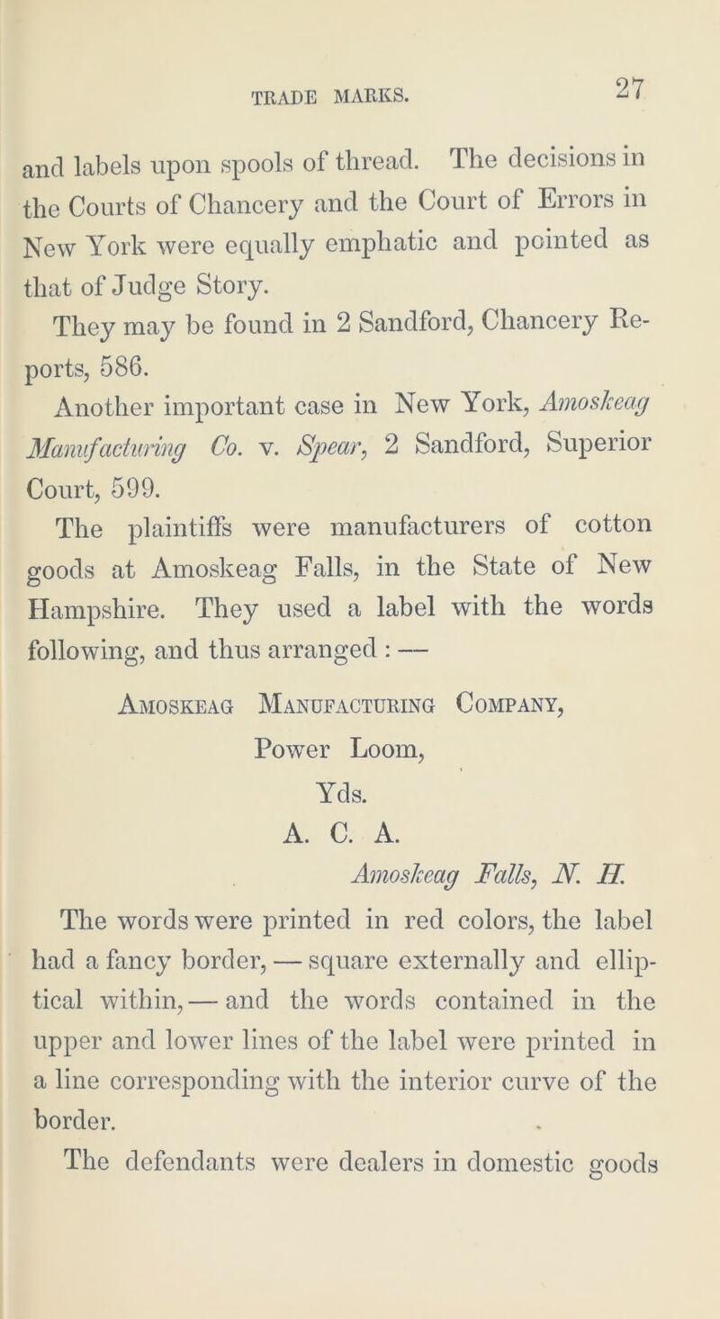 and labels upon spools of thread. The decisions in the Courts of Chancery and the Court of Errors in New York were equally emphatic and pointed as that of Judge Story. They may be found in 2 Sandford, Chancery Re- ports, 586. Another important case in New York, AmosJceag Maniifactunng Co. v. Spear^ 2 Sandford, Superior Court, 599. The plaintiffs were manufacturers of cotton goods at Amoskeag Falls, in the State of New Hampshire. They used a label with the words following, and thus arranged : — Amoskeag Manufacturing Company, Power Loom, Yds. A. C. A. AmosJceag Falls, N. H. The words were printed in red colors, the label had a fancy border, — square externally and ellip- tical within, — and the words contained in the upper and lower lines of the label were printed in a line corresponding with the interior curve of the border. The defendants were dealers in domestic sfoods O