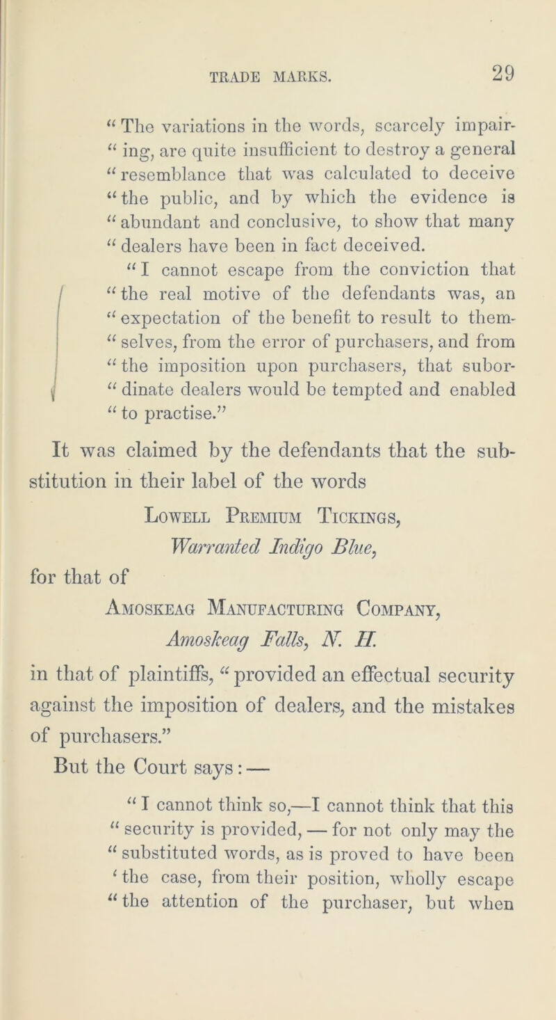 “ The variations in the words, scarcely impair- “ ing, are quite insufficient to destroy a general “resemblance that was calculated to deceive “the public, and by which the evidence is “ abundant and conclusive, to show that many “ dealers have been in fact deceived. “ I cannot escape from the conviction that “the real motive of the defendants was, an “ expectation of the benefit to result to them- “ selves, from the error of purchasers, and from J“ the imposition upon purchasers, that subor- “ dinate dealers would be tempted and enabled “ to practise.” It was claimed by the defendants that the sub- stitution in their label of the words Lowell Premium Tickings, Warranted Indigo Bine, for that of Amoskeag Manufacturing Company, Amoskeag Falls, N. II. in that of plaintiffs, “ provided an effectual security against the imposition of dealers, and the mistakes of purchasers.” But the Court says: — “ I cannot think so,—I cannot think that this “ security is provided, — for not only may the “ substituted words, as is proved to have been ' the case, from their position, wholly escape “ the attention of the purchaser, but when