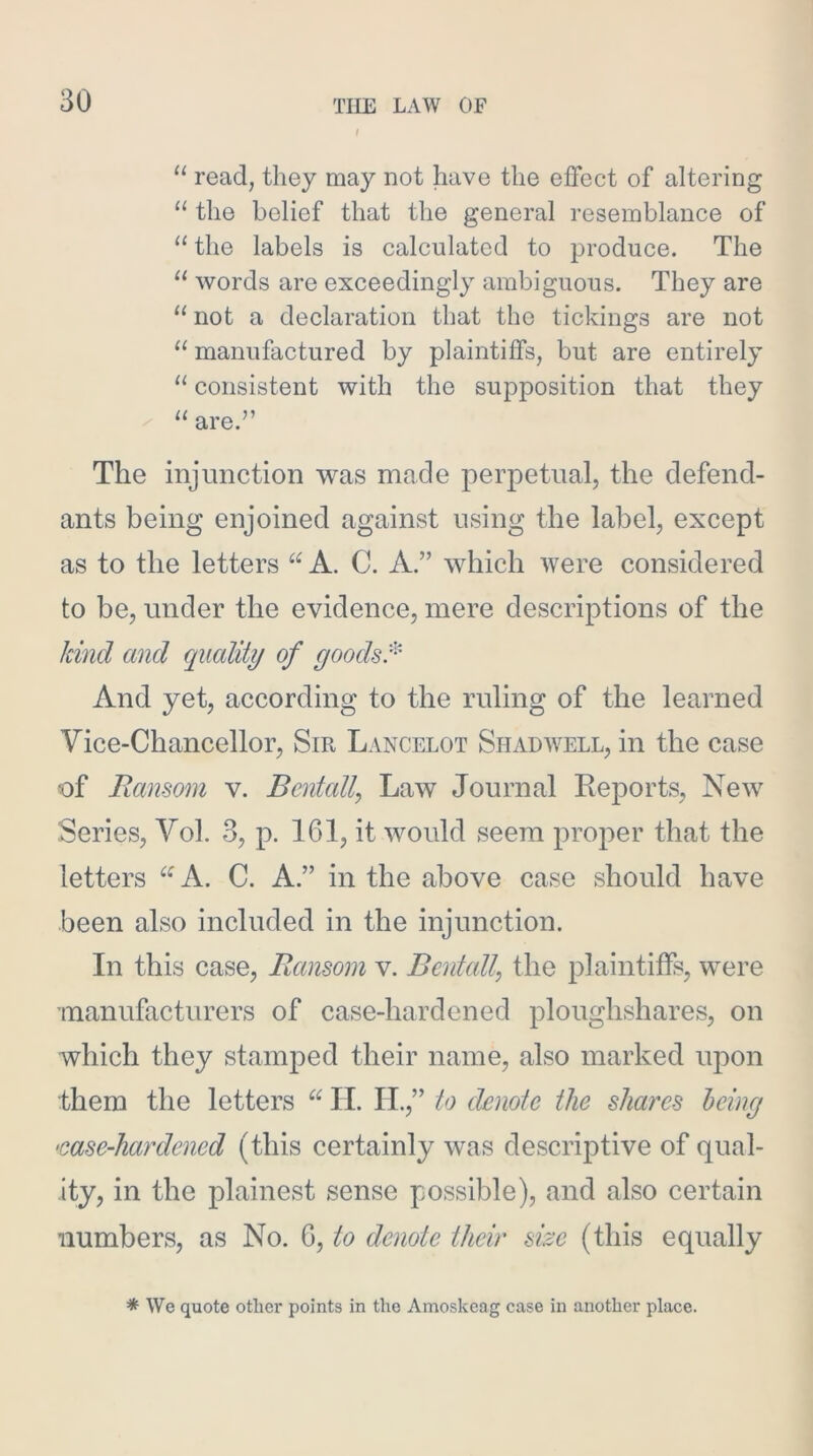 “ read, they may not have the effect of altering “ the belief that the general resemblance of “ the labels is calculated to produce. The words are exceedingly ambiguous. They are “ not a declaration that the tickings are not “ manufactured by plaintiffs, but are entirely “ consistent with the supposition that they / “ are.” The injunction was made perpetual, the defend- ants being enjoined against using the label, except as to the letters A. C. A.” which were considered to be, under the evidence, mere descriptions of the kind and quality of yoods:'^ And yet, according to the ruling of the learned Vice-Chancellor, Sir Lancelot Shadwell, in the case of Ransom v. Bcntally Law Journal Eeports, New Series, Vol. 3, p. 161, it would seem proper that the letters “A. C. A.” in the above case should have been also included in the injunction. In this case. Ransom v. Bentail, the plaintiffs, were manufacturers of case-hardened ploughshares, on which they stamped their name, also marked upon them the letters II. H.,” to denote the shares being •case-hardened (this certainly was descriptive of qual- ity, in the plainest sense possible), and also certain numbers, as No. 6, to denote their size (this equally * We quote other points in the Amoskcag case in another place.