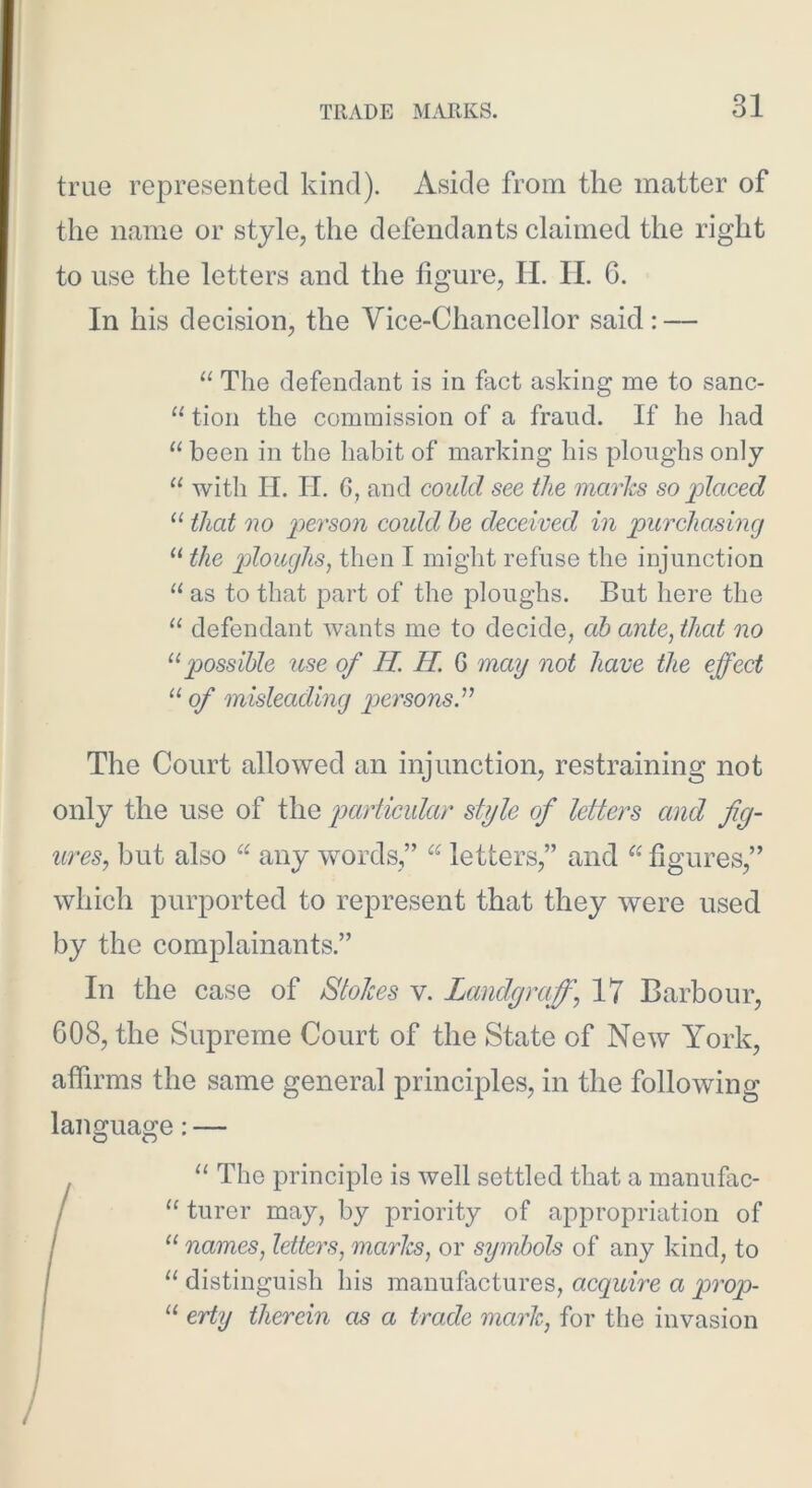 true represented kind). Aside from the matter of the name or style, the defendants claimed the right to use the letters and the figure, H. II. 6. In his decision, the Vice-Chancellor said; — “ The defendant is in fact asking me to sanc- “ tion the commission of a fraud. If he had “ been in the habit of marking his ploughs only “ with H. II. G, and could see the marks so placed “ that no person could he deceived in purchasing the ploughs^ then I might refuse the injunction “ as to that part of the ploughs. But here the “ defendant wants me to decide, ab ante, that no possible use of H. H. Q may not have the effect “ of misleading p>ersons.^^ The Court allowed an injunction, restraining not only the use of the particular style of letters and fig- ures, but also any words,” letters,” and figures,” which purported to represent that they were used by the complainants.” In the case of Stokes v. Landgraff, 17 Barbour, 608, the Supreme Court of the State of New York, affirms the same general principles, in the following language:— “ The principle is well settled that a manufac- / “ turer may, by priority of appropriation of / “ names, letters, marJcs, or symbols of any kind, to / “ distinguish his manufactures, acquire a prop- I “ erty therein as a trade mark, for the invasion