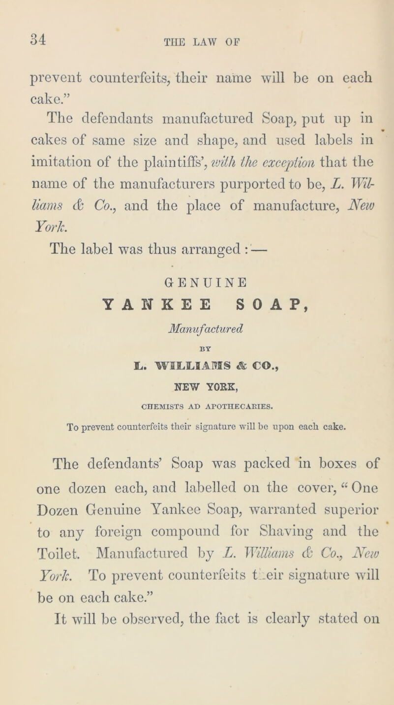 prevent counterfeits, their name will be on each cake.” The clefendants manufactured Soap, put up in m cakes of same size and shape, and used labels in imitation of the plaintiffs’, the exception that the name of the manufacturers purported to be, L. Wil- liams & Co., and the place of manufacture. New York. The label was thus arranged — GENUINE YANKEE SOAP, Manufactured BY L. WILOAMS & CO., NEW YOKE, CHEMISTS AD APOTHECAKIES. To prevent counterfeits their signature will be upon each cake. The defendants’ Soap was packed in boxes of one dozen each, and labelled on the cover, “ One Dozen Genuine Yankee Soap, warranted superior to any foreign compound for Shaving and the Toilet. Manufactured by L. Williams & Co., New York. To prevent counterfeits their signature will be on each cake.” It will be observed, the fact is clearly stated on