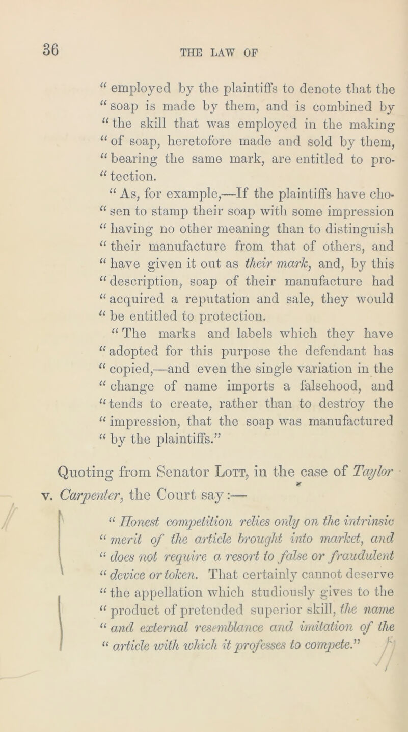 “ employed by the plaintiffs to denote that the soap is made by them, and is combined by “ the skill that was employed in the making “ of soap, heretofore made and sold by them, ‘‘ bearing the same mark, are entitled to pro- tection. “ As, for example,—If the plaintiffs have cho- sen to stamp their soap with some impression having no other meaning than to distinguish ‘‘ their manufacture from that of others, and have given it out as their marie, and, by this description, soap of their manufacture had “ acquired a reputation and sale, they would be entitled to protection. ‘‘ The marks and labels which they have “adopted for this purpose the defendant has “ copied,—and even the single variation in the “ change of name imports a falsehood, and “tends to create, rather than to destroy the “ impression, that the soap was manufactured “ by the plaintiffs.” Quoting from Senator Lott, in the case of Taylor V. Carpenter, the Court say:— “ Honest competilion relies only on the intrinsic “ merit of the article brought into market, and “ does not reepdre a resort to false or fraudulent “ device or token. That certainly cannot deserve “ the appellation which studiously gives to the “ product of pretended superior skill, the nanm “ and external resemblance and imitation of the “ article with lohich it }^r of esses to compete.'’^ j I