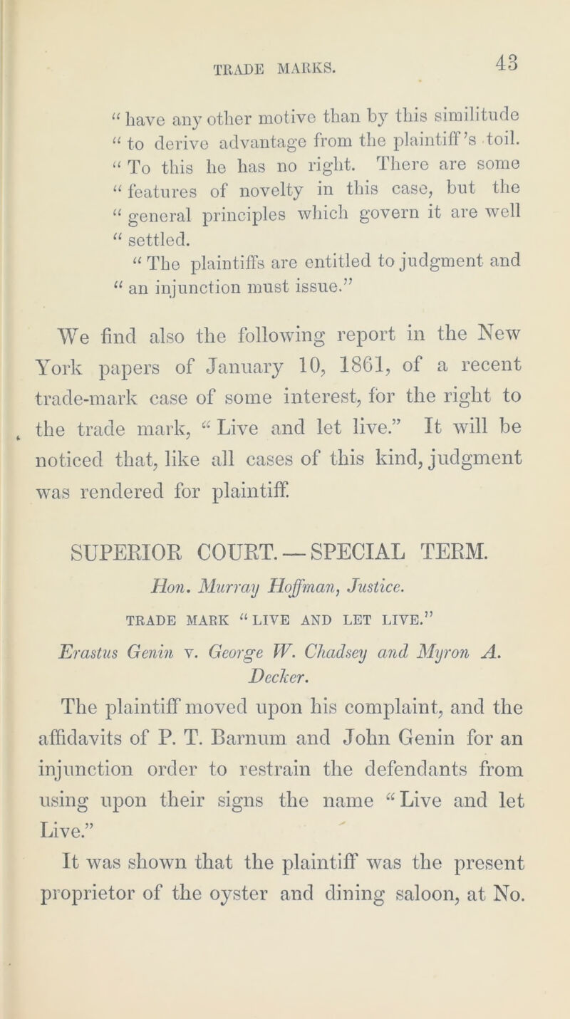 “ have any other motive than by this siinilitnde “ to derive advantage from the plaintiff’s toil. ‘‘ To this he has no right. There are some “ features of novelty in this case, but the general principles which govern it are well “ settled. “ The plaintiffs are entitled to judgment and “ an injunction must issue.” We find also the following report in the New York papers of January 10, 1861, of a recent trade-mark case of some interest, for the right to the trade mark, Live and let live.” It will be noticed that, like all cases of this kind, judgment was rendered for plaintiff. SUPERIOR COURT. —SPECIAL TERM. Ho71. Murray Hoffman, Justice. TRADE MARK “LIVE AND LET LIVE.” Erastus Genin v. George W. Chadsey and Myron A. Decker. The plaintiff moved upon his complaint, and the affidavits of P. T. Barnnm and John Genin for an injunction order to restrain the defendants from using upon their signs the name “Live and let Live.” It was shown that the plaintiff was the present proprietor of the oyster and dining saloon, at No.