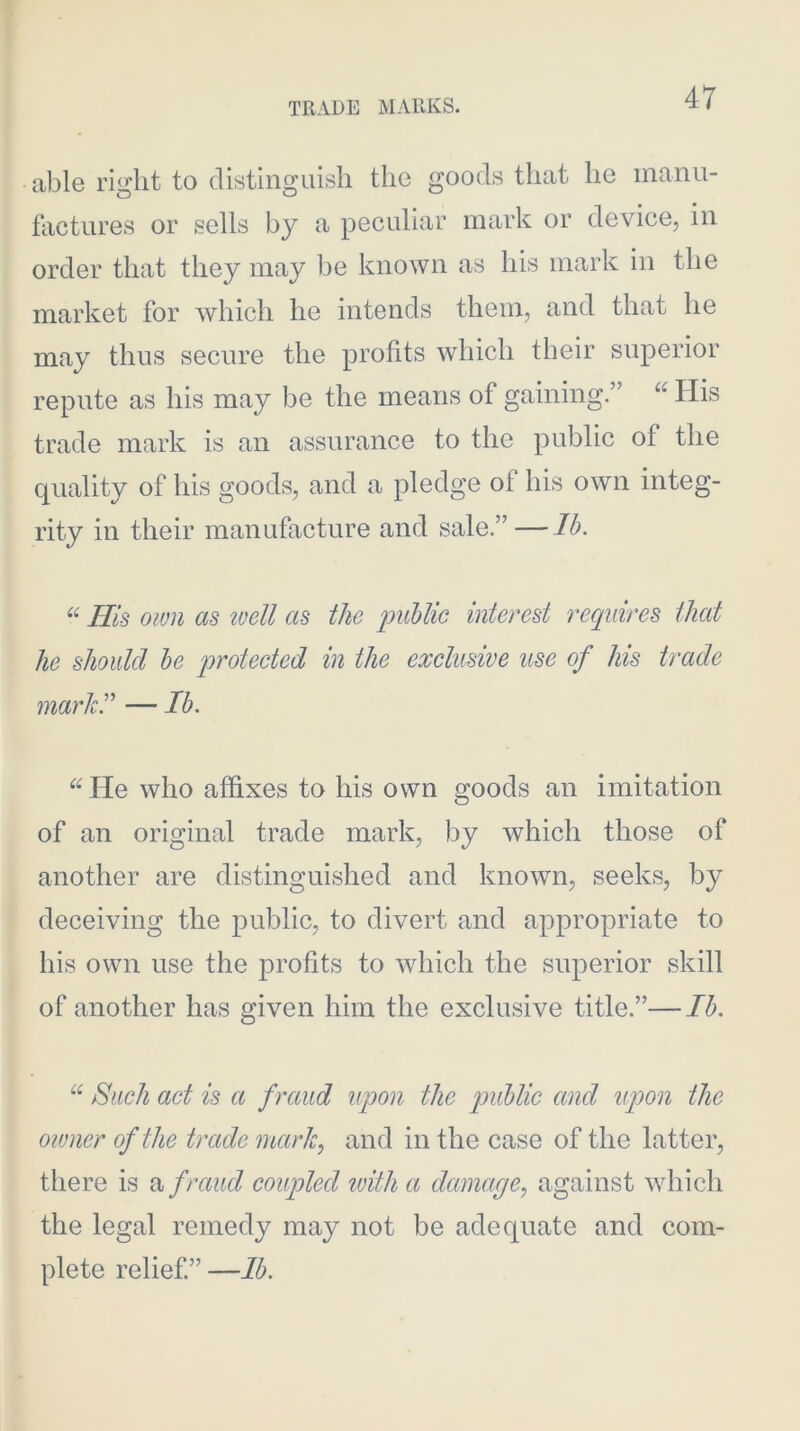 able right to distinguish the goods that he manu- factures or sells by a peculiar mark or device, in order that they may be known as his mark in the market for which he intends them, and that he may thus secure the profits which their superior repute as his may be the means of gaining.” “ His trade mark is an assurance to the public of the quality of his goods, and a pledge of his own integ- rity in their manufacture and sale.”—Ih. His own as loell as the imUic interest requires that he should he protected in the exclusive use of his trade marhr — Ih. He who affixes to his own goods an imitation of an original trade mark, by which those of another are distinguished and known, seeks, by deceiving the public, to divert and appropriate to his own use the profits to which the superior skill of another has given him the exclusive title.”—Ih. Such act is a fraud upon the puhlic and tipon the owner of the trade marlc^ and in the case of the latter, there is a f raud coupled tuith a damage.^ against which the legal remedy may not be adequate and com- plete relief” —Ih.