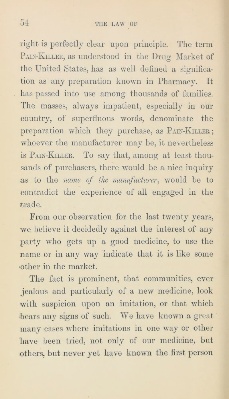 right is perfectly clear upon principle. The term Paix-Killeh, as understood in the Drug Market of the United States, has as well defined a significa- tion as any preparation known in Pharmacy. It has passed into use among thousands of families. The masses, always impatient, especially in our country, of superfluous words, denominate the preparation which they purchase, as Paix-Killer; whoever the manuflicturer may be, it nevertheless is Pmx-Killer. To say that, among at least thou- sands of purchasers, there would be a nice inquiry as to the name of the manufacturer, would be to contradict the experience of all engaged in the trade. From our observation for the last twenty years, we believe it decidedly against the interest of any party who gets up a good medicine, to use the name or in any way indicate that it is like some (Other in the market. The fact is prominent, that communities, ever jealous and particularly of a new medicine, look with suspicion upon an imitation, or that which hears any signs of such. We have known a great many cases Avhere imitations in one way or other have been tried, not only of our medicine, but others, but never yet have known the first person