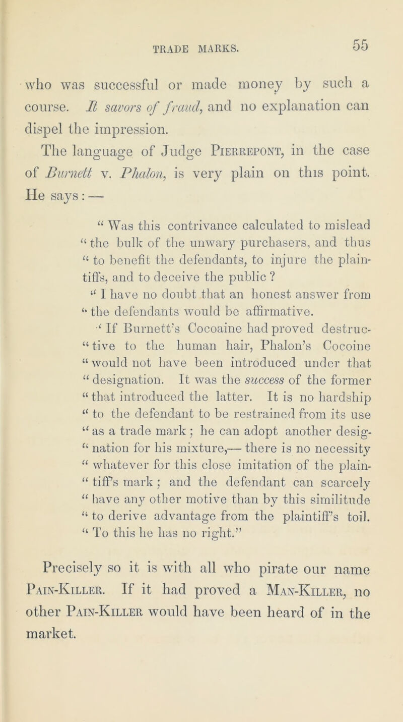 who was successful or made money by such a course. It savors of fraud,, and no explanation can dispel the impression. The lano'ua^e of Judo:e Pierrepont, in the case of Burnett v. Phaloii, is very plain on this point. He says: — “ Was this contrivance calculated to mislead “ the bulk of the unwary purchasers, and thus “ to benefit the defendants, to injure the plain- tiffs, and to deceive the public ? I have no doubt that an honest answer from ‘‘ the defendants Avould be affirmative. If Burnett's Cocoaine had proved destruc- “ tive to the human hair, Phalon's Cocoine “ would not have been introduced under that “ designation. It was the success of the former “ that introduced the latter. It is no hardship “ to the defendant to be restrained from its use “ as a trade mark ; he can adopt another desig- “ nation for his mixture,— there is no necessity “ whatever for this close imitation of the plain- “ tiffs mark; and the defendant can scarcely “ have any other motive than by this similitude to derive advantage from the plaintiff's toil. “ To this he has no right. Precisely so it is with all who pirate our name Pain-Killer. If it had proved a Man-Killer, no other Pain-Killer would have been heard of in the market.