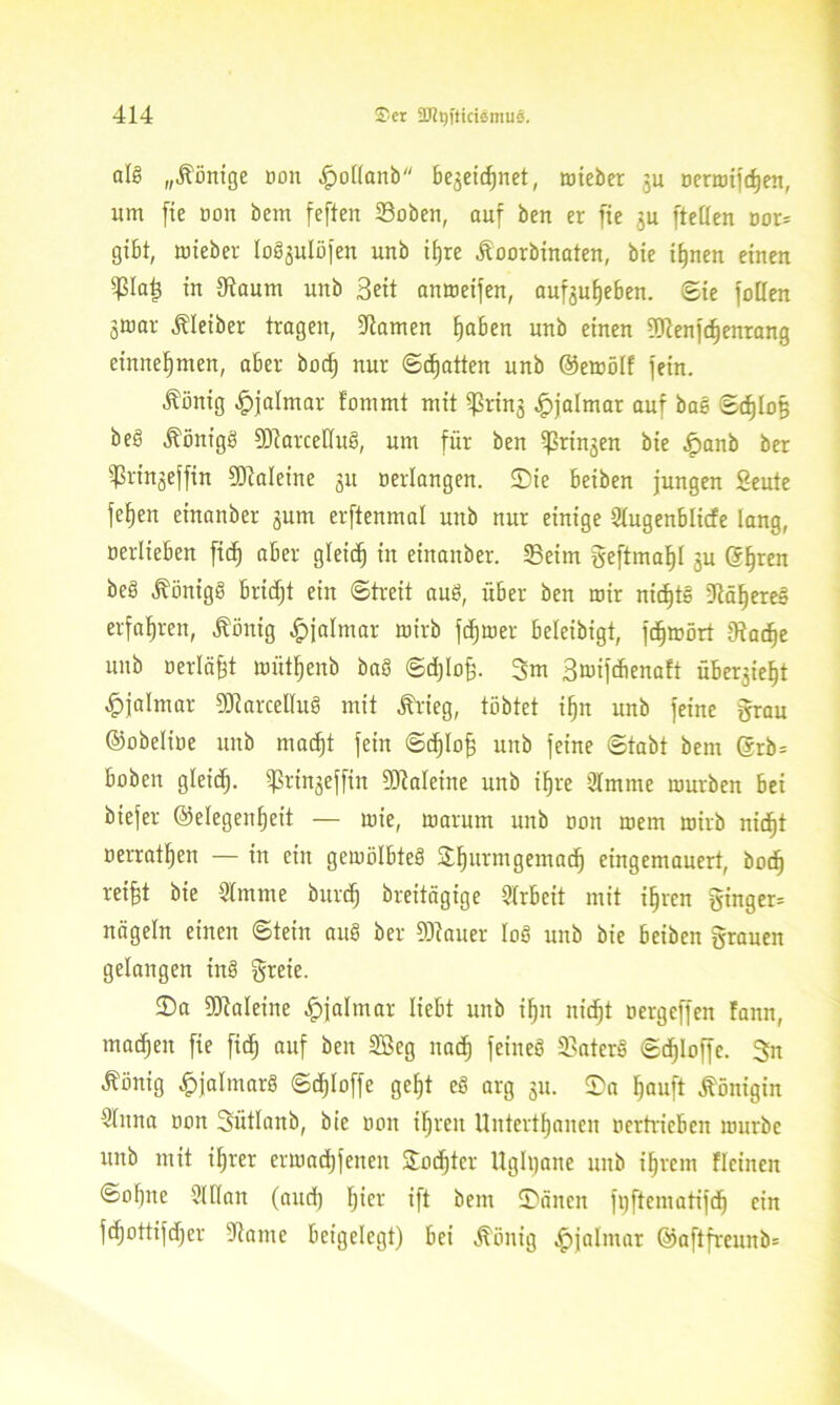 als „Könige oon £ot(anb be^etcfjnet, mieber 3u oermifd)en, um [ie oon bem feften 33oben, auf ben er fie ju [teilen oor* gibt, mieber lo^ulüfen unb ifjre £oorbinaten, bie t^nen einen Pa£ in 9taum unb Seit anmeifen, auf^uljeben. Bit fallen jmar Kleiber tragen, tarnen fjaben unb einen 9)cenf(f)enrang einnefjmen, aber bocf) nur ©Ratten unb ©emölf fein. Äönig -Jpjalmar lammt mit ^rinj ^jalmar auf bae Sd)Io§ beö ÄönigS SOiarcelluS, um für ben i)3rin$en bie ^rnnb ber ißringeffin SDWeine 31t «erlangen, ©ie beiben jungen Seute feljen einanber 3um erftenmal unb nur einige Slugenblicfe lang, oerlieben fidj aber gleich in einanber. 23eim geftmafjl 3U @§ren beö Königs bricfjt ein «Streit auö, über ben mir nichts 5lä§ere§ erfahren, Äönig #jalmar mirb ferner beleibigt, fdjmört jRadje unb «erläßt wütljenb baö Sdjlo^. 3m Smifdienaft übe^iefjt ^jalmar DJiarcelluS mit Ärieg, tobtet ifjn unb feine grau ©obelioe unb mad)t fein ©cljlofj unb feine Stabt bem ©rb= hoben gleidj. $rin3effin 9)?aleine unb if)re 2Imme mürben bei biefer ©elegenfjeit — mie, marum unb oon mem mirb nidjt oerratljen — in ein gemölbteS ©Ijurmgemadj eingemauert, bocf) reifet bie 21mme burcfj breitägige Arbeit mit iferen ginger* nageln einen «Stein auS ber SJiauer loS unb bie beiben grauen gelangen inS greie. ©a SOialeine ^jalmar liebt unb ifen nic^t aergeffen Fann, machen fie ftdj auf ben 2Öeg nad) feines S3aterS Sdjloffe. 3n Äönig JpjalmarS Sdjloffe gef)t cS arg 3m ©a Ijauft Königin 51nna aon Sütlanb, bie oon iljreu Untertanen oertrieben mürbe unb mit iferer ermadjfeneu ©odjter Ughjane unb ifjrem Fleineit Sollte Man (and) fei er ift bem ©äitcit fijftematifdj ein fcfjattifdjer 51iame beigelegt) bei Äönig ^»jalmar ©aftfrcunb*