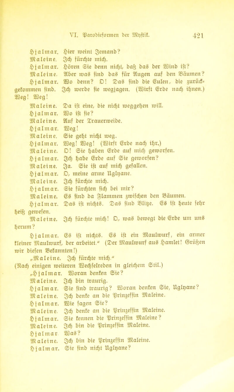 öjalntar. SDt a I ein e. §jalmar. Staleine, ^jalmar. getommen finb. 3ßeg! 3Beg! §ier weint Jjemanb? $d) fürchte mid). §ören ©ie beim nidjt, baf) ba§ ber Sßinb ift? 2tber wa§ fhtb bnS für 2Iugen auf ben Säumen? 2ßo bettn? D! 2)a§ ftnb bie ©ulen, bie gurüd= ^dj roerbe fie roegjagen. (2Birft ©rbe und) tljnen.) Staleine. Sa ift eine, bie nidjt Weggehen wiE. §jaltnar. SBo ift fie? Staleine. 2luf ber Srauerwcibe. §jalmar. SEBeg! 2) ?aleine, ©ie gefjt nidjt roeg. öjalmar. 2Beg! Sfieg! (3Birft ©rbe nad) ifjr.) 3Jialeine. D! ©ie tjaben ©rbe auf mid) geworfen. £>jalmar. Ssd) f>a&e ©rbe auf ©ie geworfen? Staleine. Qa. ©ie ift auf mid) gefallen. ^jalmar. D, meine arme Ugltjane. 23ialeine. 3>dj fürste mid). fifaltnar. ©ie fitrdjten fid) bei mir? 3) 1 aleine. ©§ finb ba flammen gwifdjen ben Säumen. §jalmar. Sa§ ift nichts. Sa§ ftnb Slige. ©3 ift fjeutc feljr fjeiß gewefen. Staleine. ^dj fürste mid)! Q, wa§ bewegt bie ©rbe um un§ fjerunt? §jalmar. ©§ ift nidjtS. @§ ift ein Staulwurf, ein armer fleiner Staulwurf, ber arbeitet. (Ser Staulwurf au3 ßamlet! ©rügen wir biefen Sefannten!) „Staleine. !gdj fürste ntidj. (9tadj einigen weiteren SBedjfelreben in gleichem ©til.) „Öjalmar. Sßoran benfen ©ie? Stal eine, $dj bin traurig. öjalmar. ©ie finb traurig? Süorau beuten ©ie, Ugltjane? Staleine, $dj bente an bie ^rinjeffin Staleine. §jalmar. 2Bie fagen ©ie? Staleine, 3cEj benfe an bie ißringeffin Staleine. §jalmar. ©ie fennen bie ißrinjeffin Staleine? Staleine, ^dj bin bie ißringeffin Staleine. §jalmar 2Ba3? Staleine, ^dj bin bie ifJringeffin Staleine. Öjalmar. ©ie finb nidjt Ugltjane?